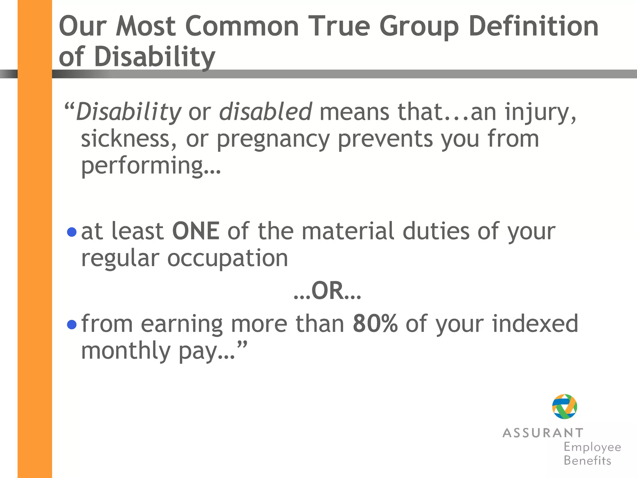 Our Most Common True Group Definition of Disability “ Disability  or  disabled  means that...an injury, sickness, or pregnancy prevents you from performing… at least  ONE  of the material duties of your regular occupation … OR … from earning more than  80%  of your indexed monthly pay…” 
