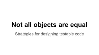 Not all objects are equal
Strategies for designing testable code
 