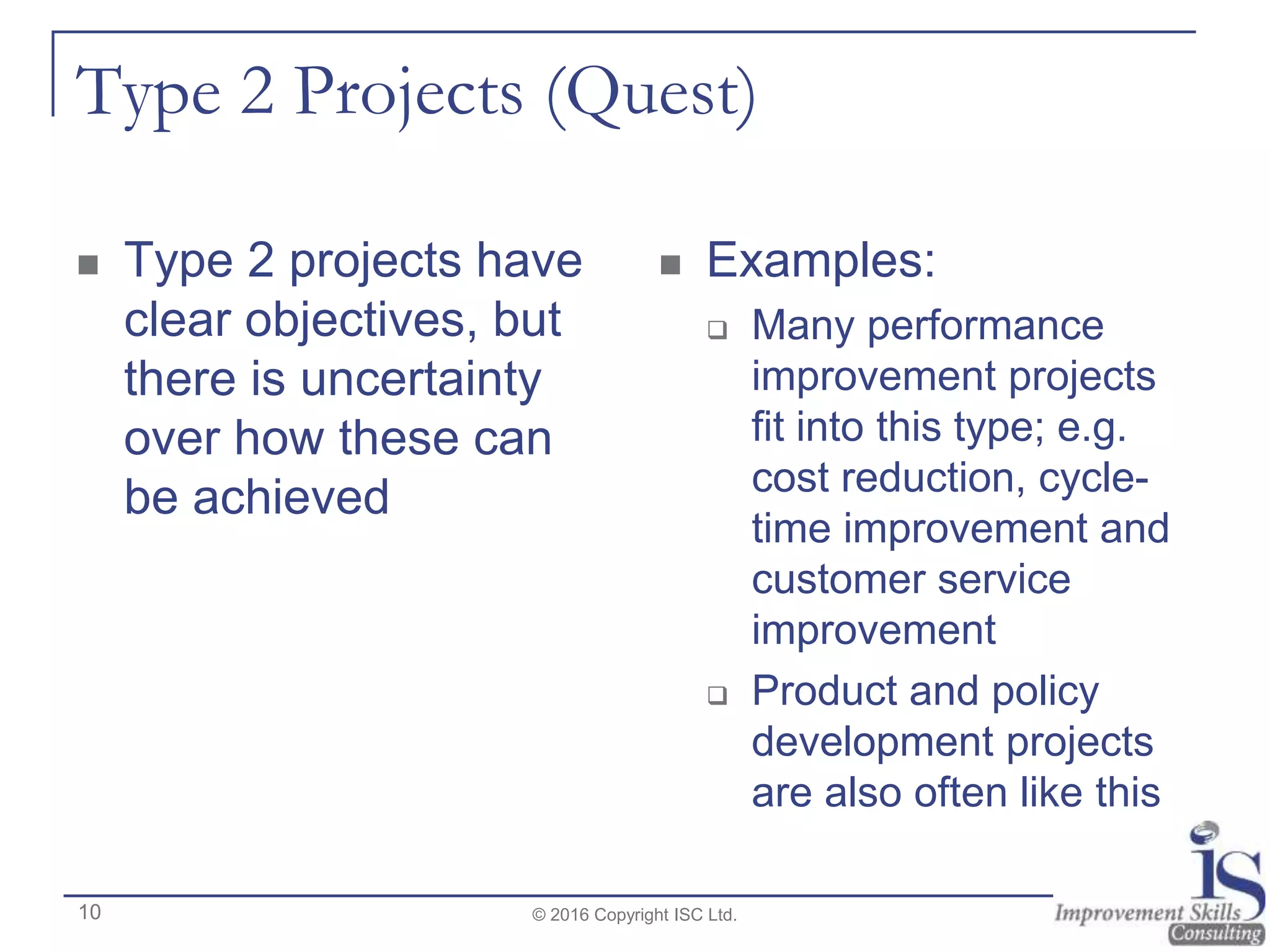 Type 2 Projects (Quest)
 Type 2 projects have
clear objectives, but
there is uncertainty
over how these can
be achieved
 Examples:
 Many performance
improvement projects
fit into this type; e.g.
cost reduction, cycle-
time improvement and
customer service
improvement
 Product and policy
development projects
are also often like this
© 2016 Copyright ISC Ltd.10
 