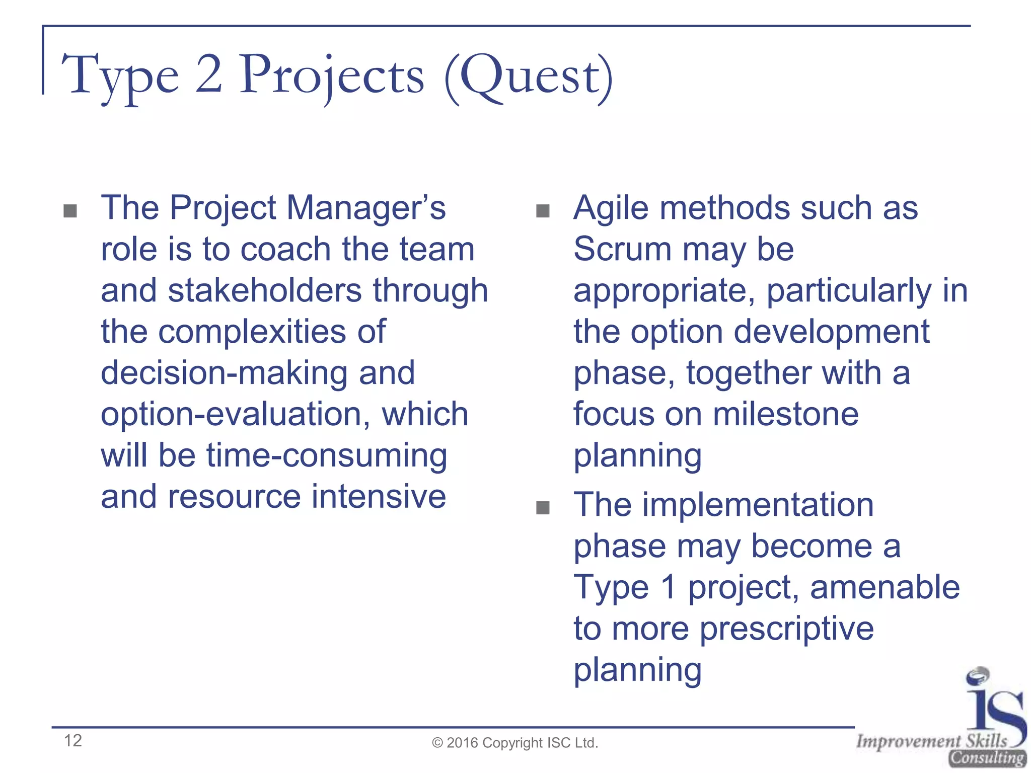 Type 2 Projects (Quest)
 The Project Manager’s
role is to coach the team
and stakeholders through
the complexities of
decision-making and
option-evaluation, which
will be time-consuming
and resource intensive
 Agile methods such as
Scrum may be
appropriate, particularly in
the option development
phase, together with a
focus on milestone
planning
 The implementation
phase may become a
Type 1 project, amenable
to more prescriptive
planning
© 2016 Copyright ISC Ltd.12
 