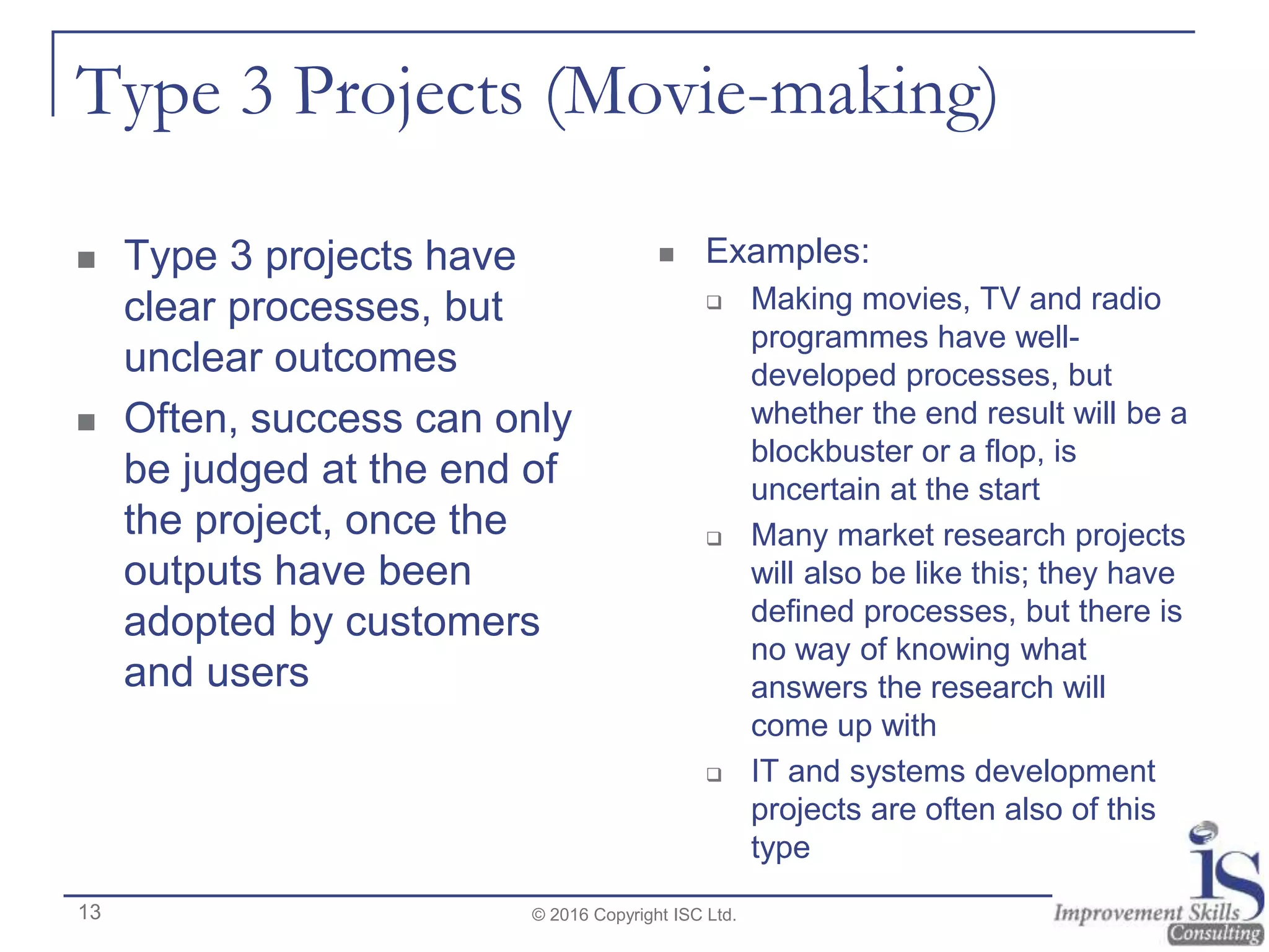 Type 3 Projects (Movie-making)
 Type 3 projects have
clear processes, but
unclear outcomes
 Often, success can only
be judged at the end of
the project, once the
outputs have been
adopted by customers
and users
 Examples:
 Making movies, TV and radio
programmes have well-
developed processes, but
whether the end result will be a
blockbuster or a flop, is
uncertain at the start
 Many market research projects
will also be like this; they have
defined processes, but there is
no way of knowing what
answers the research will
come up with
 IT and systems development
projects are often also of this
type
© 2016 Copyright ISC Ltd.13
 