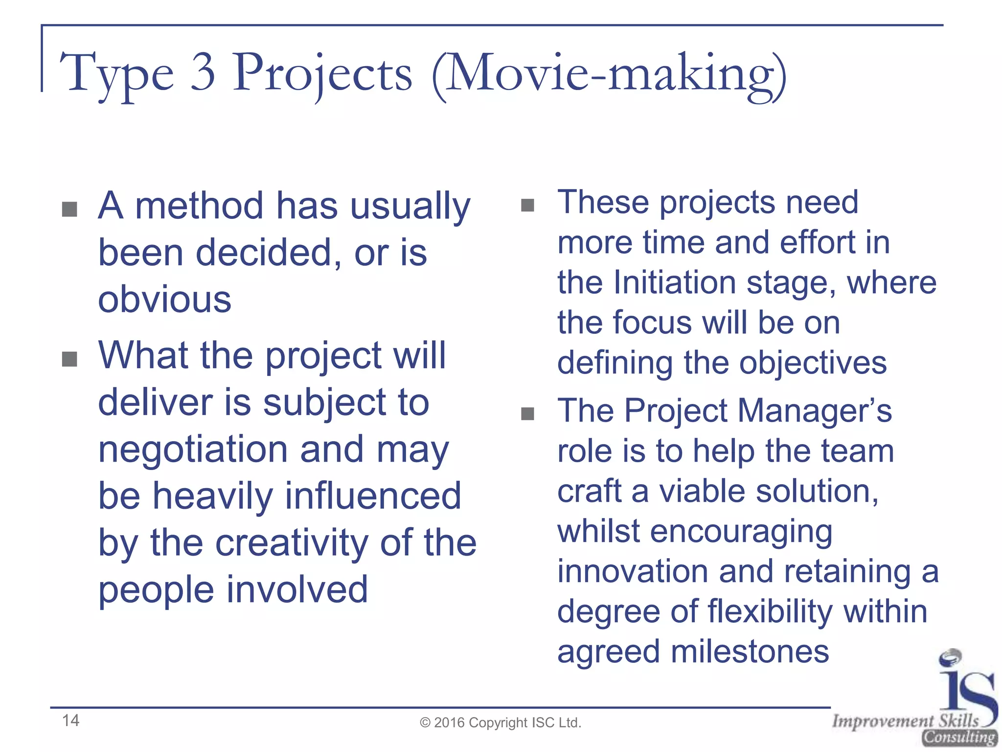 Type 3 Projects (Movie-making)
 A method has usually
been decided, or is
obvious
 What the project will
deliver is subject to
negotiation and may
be heavily influenced
by the creativity of the
people involved
 These projects need
more time and effort in
the Initiation stage, where
the focus will be on
defining the objectives
 The Project Manager’s
role is to help the team
craft a viable solution,
whilst encouraging
innovation and retaining a
degree of flexibility within
agreed milestones
© 2016 Copyright ISC Ltd.14
 