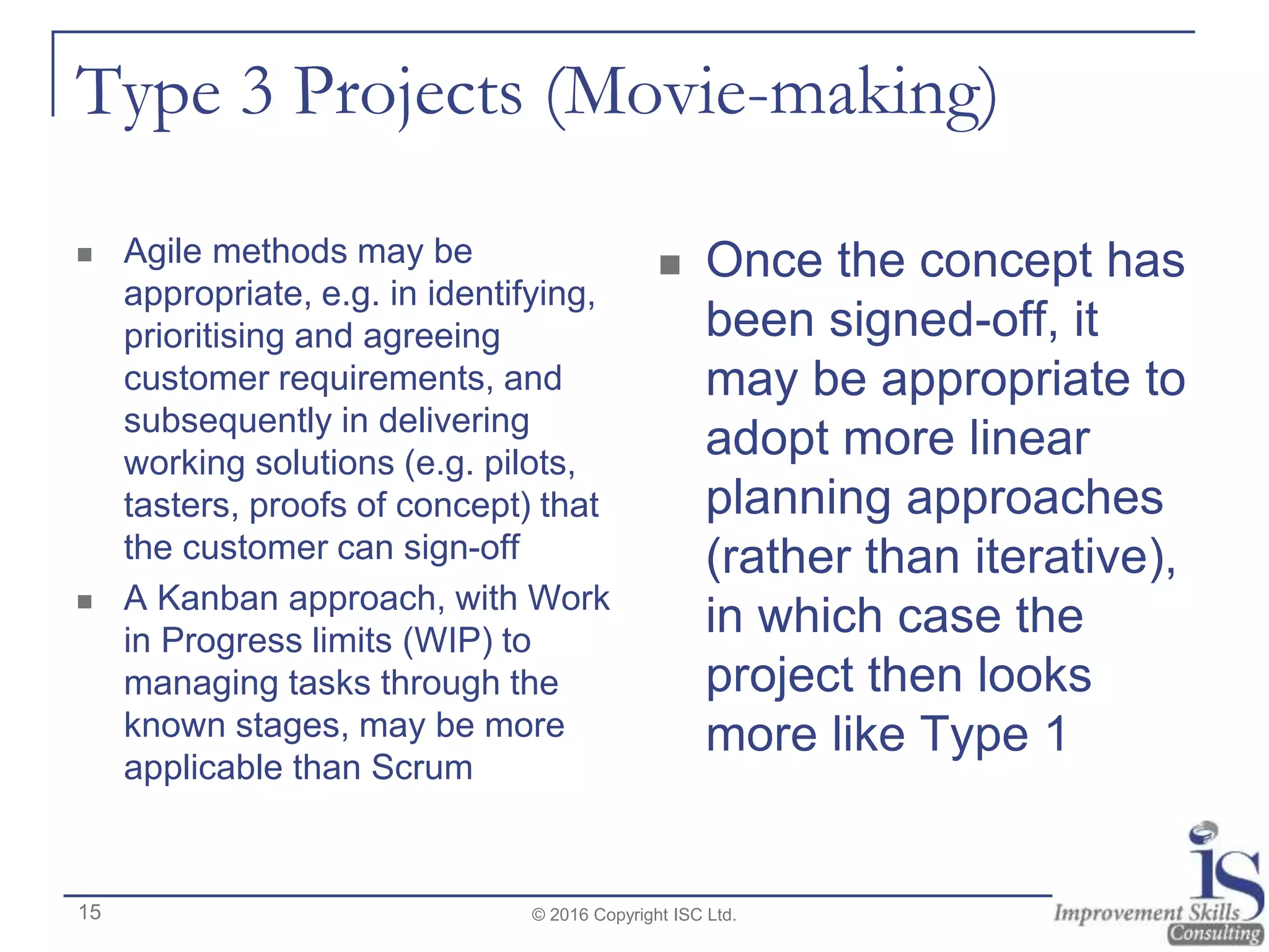 Type 3 Projects (Movie-making)
 Agile methods may be
appropriate, e.g. in identifying,
prioritising and agreeing
customer requirements, and
subsequently in delivering
working solutions (e.g. pilots,
tasters, proofs of concept) that
the customer can sign-off
 A Kanban approach, with Work
in Progress limits (WIP) to
managing tasks through the
known stages, may be more
applicable than Scrum
 Once the concept has
been signed-off, it
may be appropriate to
adopt more linear
planning approaches
(rather than iterative),
in which case the
project then looks
more like Type 1
© 2016 Copyright ISC Ltd.15
 