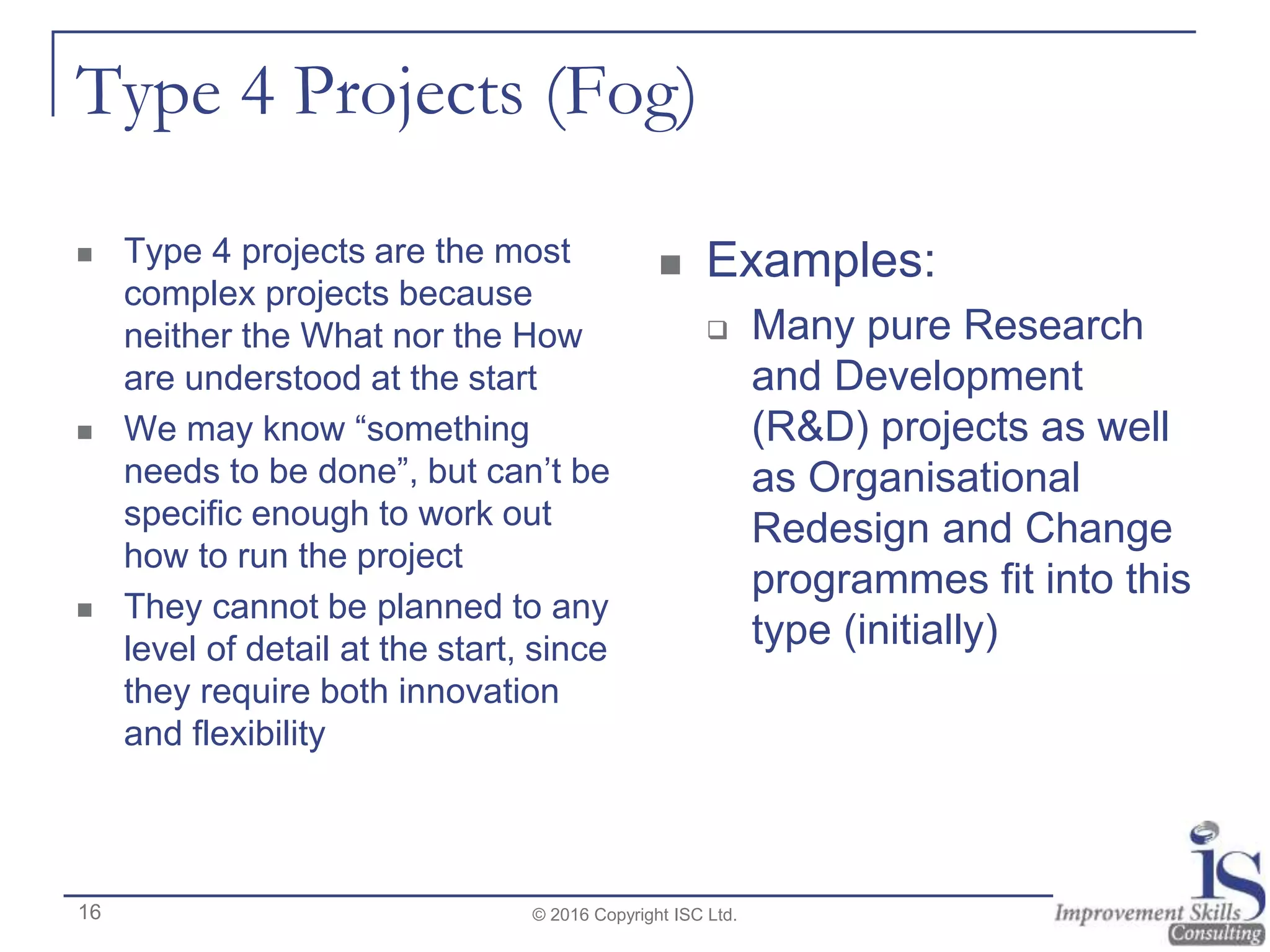 Type 4 Projects (Fog)
 Type 4 projects are the most
complex projects because
neither the What nor the How
are understood at the start
 We may know “something
needs to be done”, but can’t be
specific enough to work out
how to run the project
 They cannot be planned to any
level of detail at the start, since
they require both innovation
and flexibility
 Examples:
 Many pure Research
and Development
(R&D) projects as well
as Organisational
Redesign and Change
programmes fit into this
type (initially)
© 2016 Copyright ISC Ltd.16
 