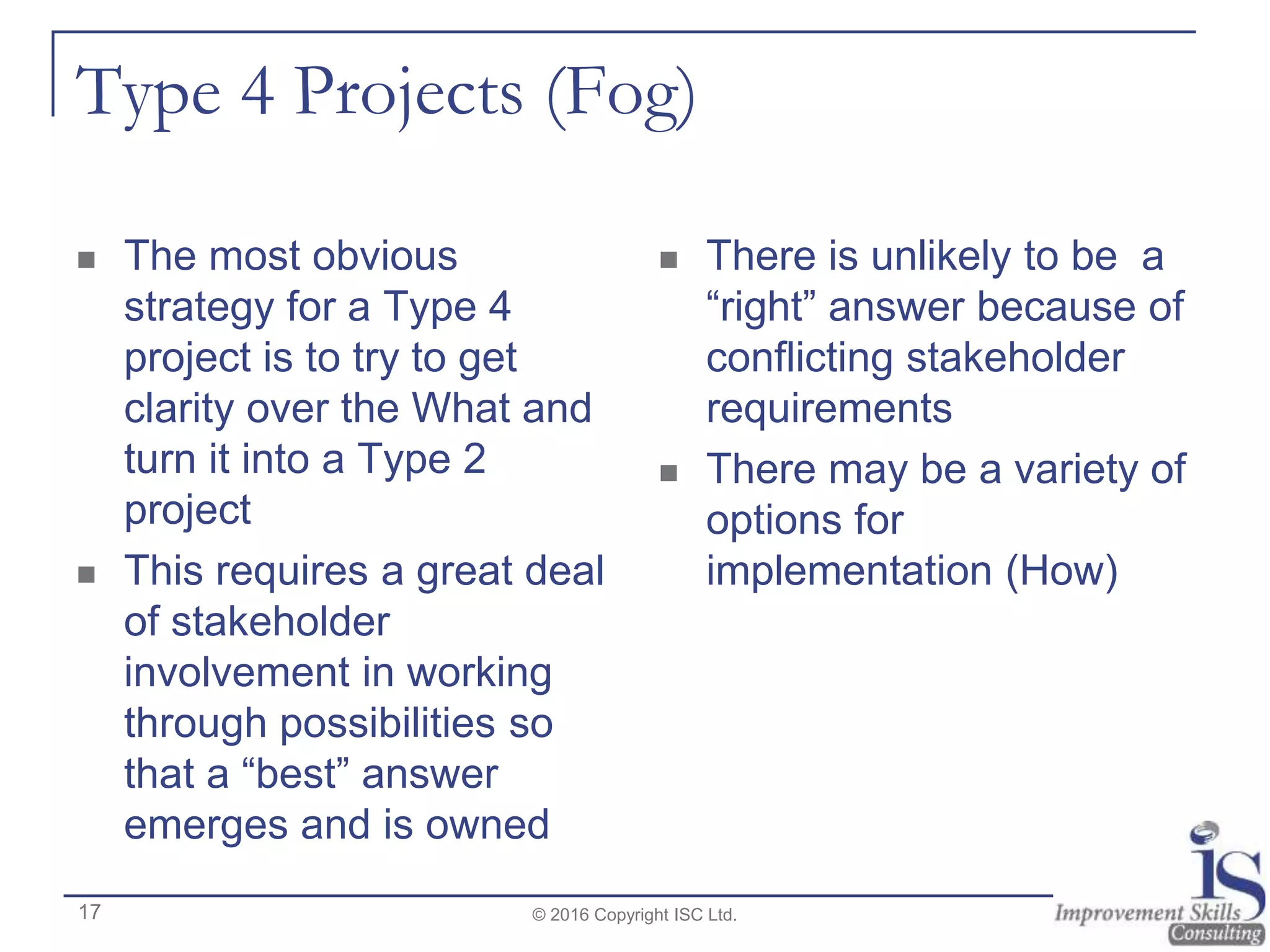Type 4 Projects (Fog)
 The most obvious
strategy for a Type 4
project is to try to get
clarity over the What and
turn it into a Type 2
project
 This requires a great deal
of stakeholder
involvement in working
through possibilities so
that a “best” answer
emerges and is owned
 There is unlikely to be a
“right” answer because of
conflicting stakeholder
requirements
 There may be a variety of
options for
implementation (How)
© 2016 Copyright ISC Ltd.17
 