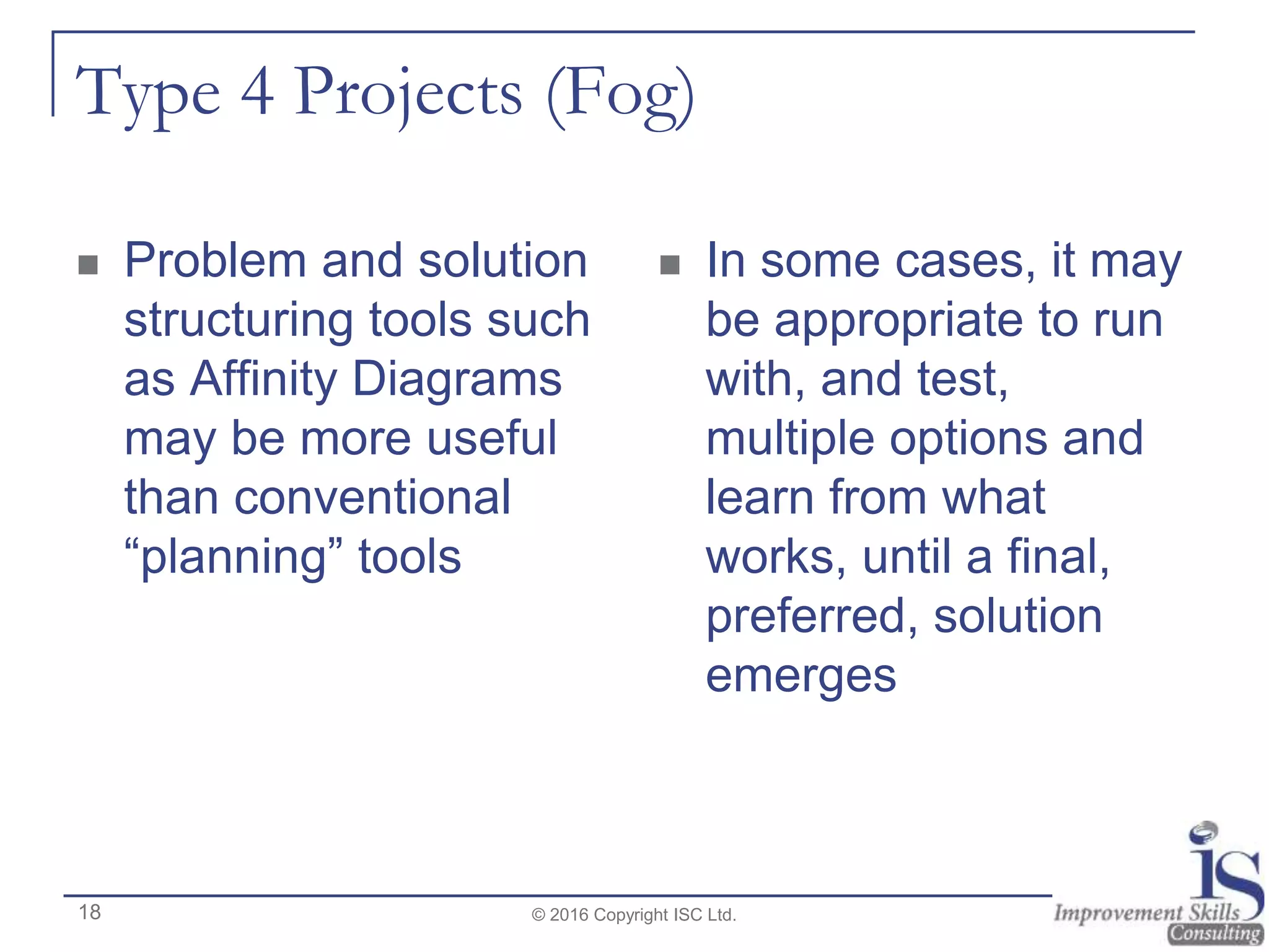 Type 4 Projects (Fog)
 Problem and solution
structuring tools such
as Affinity Diagrams
may be more useful
than conventional
“planning” tools
 In some cases, it may
be appropriate to run
with, and test,
multiple options and
learn from what
works, until a final,
preferred, solution
emerges
© 2016 Copyright ISC Ltd.18
 