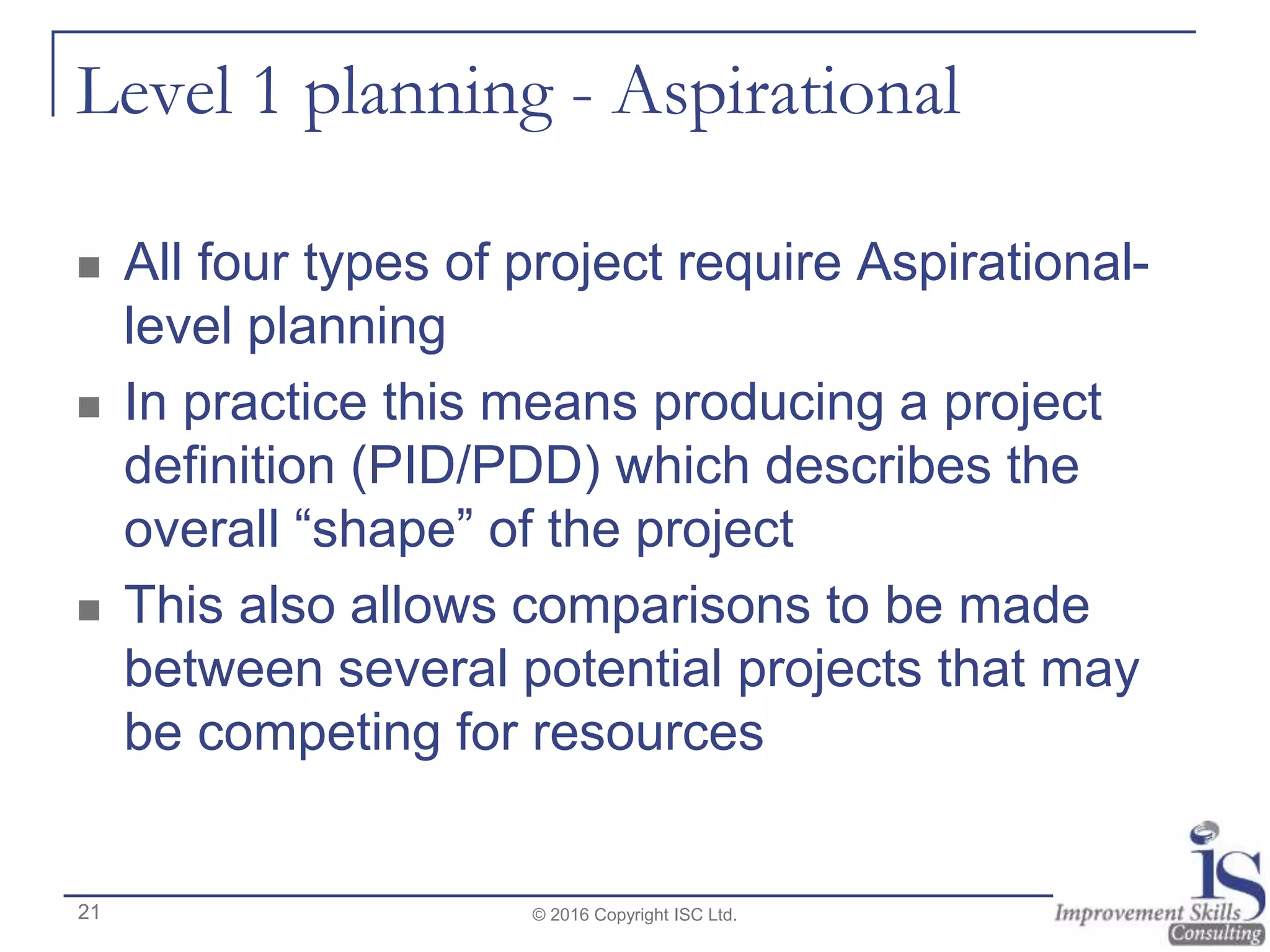Level 1 planning - Aspirational
 All four types of project require Aspirational-
level planning
 In practice this means producing a project
definition (PID/PDD) which describes the
overall “shape” of the project
 This also allows comparisons to be made
between several potential projects that may
be competing for resources
© 2016 Copyright ISC Ltd.21
 
