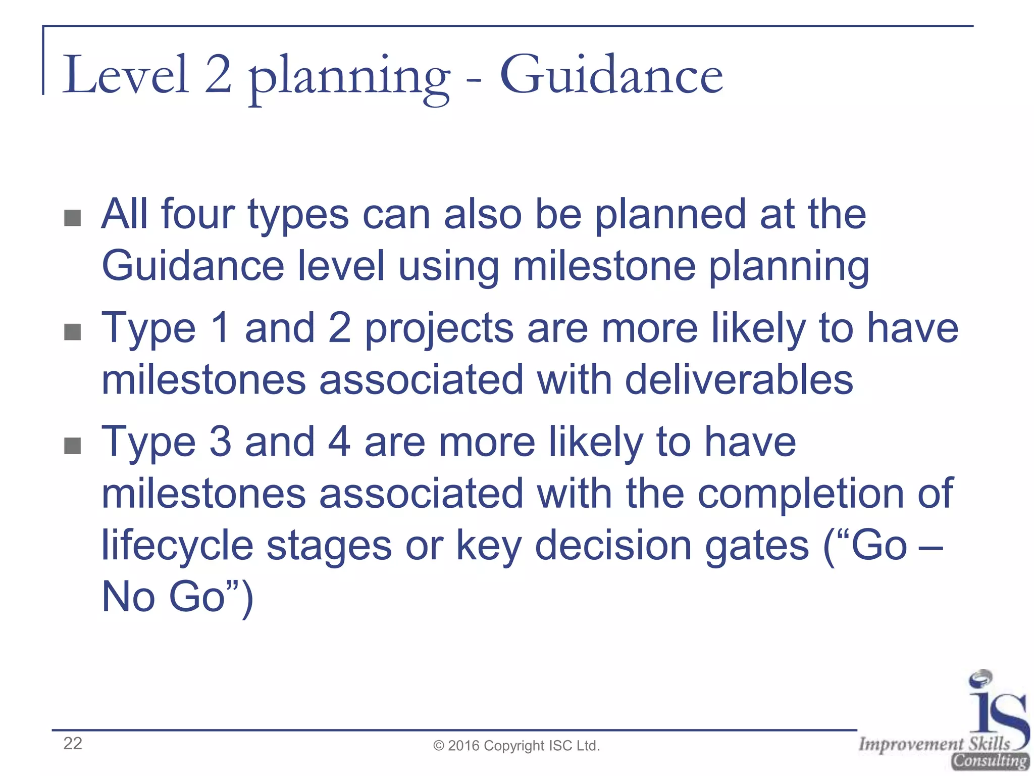 Level 2 planning - Guidance
 All four types can also be planned at the
Guidance level using milestone planning
 Type 1 and 2 projects are more likely to have
milestones associated with deliverables
 Type 3 and 4 are more likely to have
milestones associated with the completion of
lifecycle stages or key decision gates (“Go –
No Go”)
© 2016 Copyright ISC Ltd.22
 