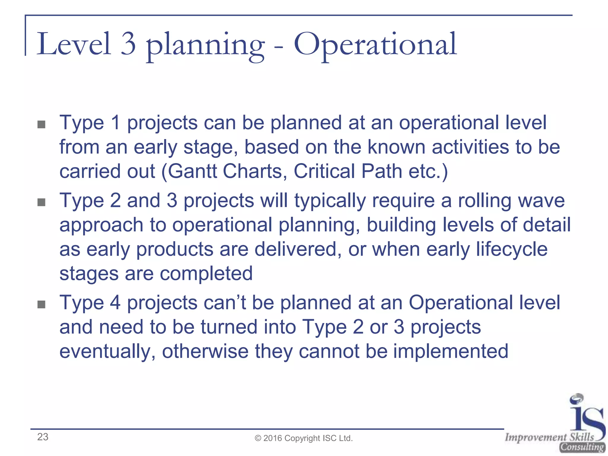 Level 3 planning - Operational
 Type 1 projects can be planned at an operational level
from an early stage, based on the known activities to be
carried out (Gantt Charts, Critical Path etc.)
 Type 2 and 3 projects will typically require a rolling wave
approach to operational planning, building levels of detail
as early products are delivered, or when early lifecycle
stages are completed
 Type 4 projects can’t be planned at an Operational level
and need to be turned into Type 2 or 3 projects
eventually, otherwise they cannot be implemented
© 2016 Copyright ISC Ltd.23
 