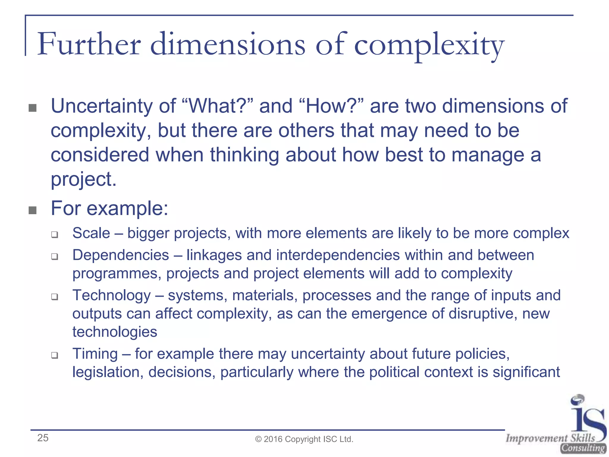 Further dimensions of complexity
 Uncertainty of “What?” and “How?” are two dimensions of
complexity, but there are others that may need to be
considered when thinking about how best to manage a
project.
 For example:
 Scale – bigger projects, with more elements are likely to be more complex
 Dependencies – linkages and interdependencies within and between
programmes, projects and project elements will add to complexity
 Technology – systems, materials, processes and the range of inputs and
outputs can affect complexity, as can the emergence of disruptive, new
technologies
 Timing – for example there may uncertainty about future policies,
legislation, decisions, particularly where the political context is significant
© 2016 Copyright ISC Ltd.25
 