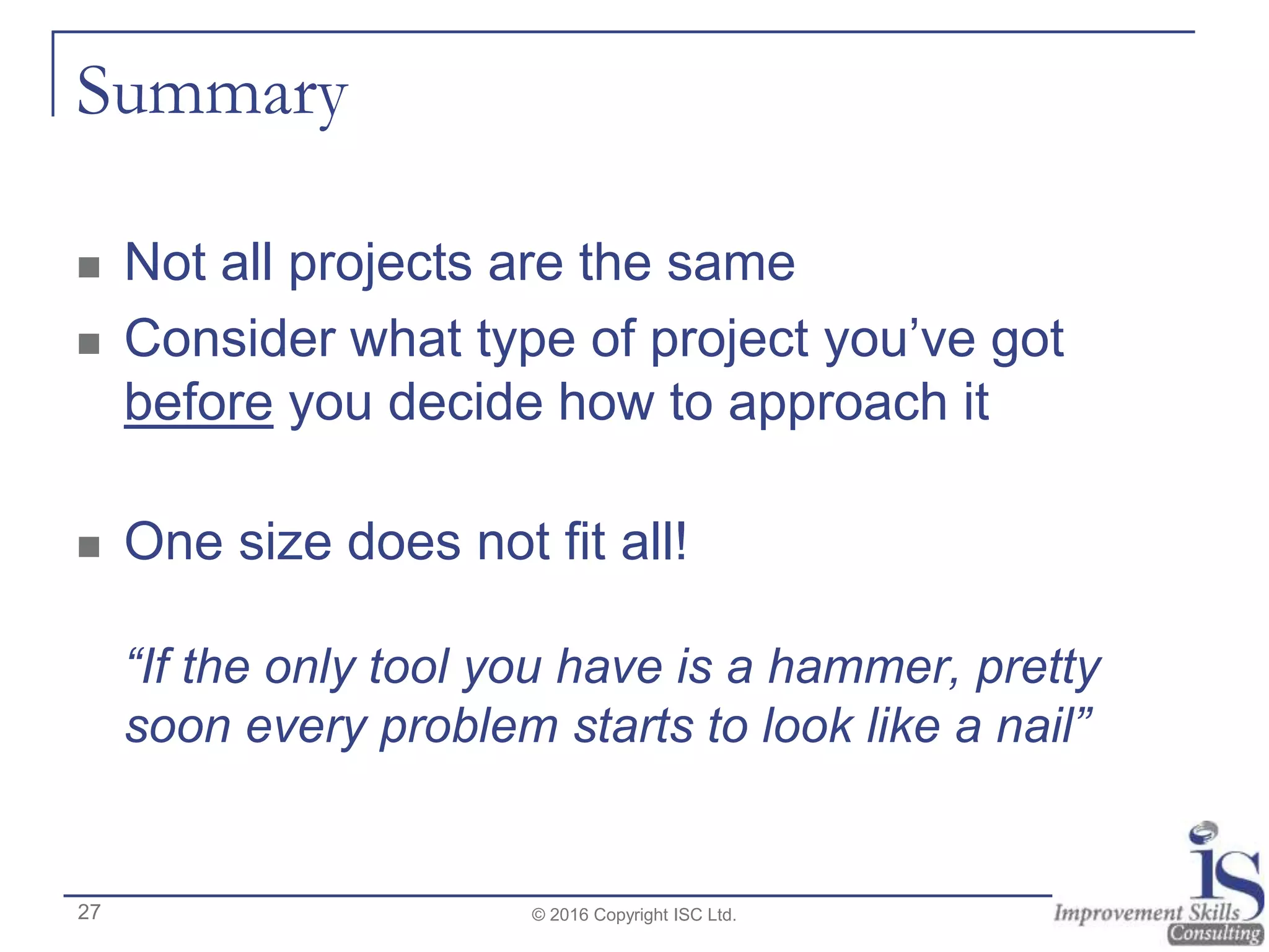 Summary
 Not all projects are the same
 Consider what type of project you’ve got
before you decide how to approach it
 One size does not fit all!
“If the only tool you have is a hammer, pretty
soon every problem starts to look like a nail”
© 2016 Copyright ISC Ltd.27
 