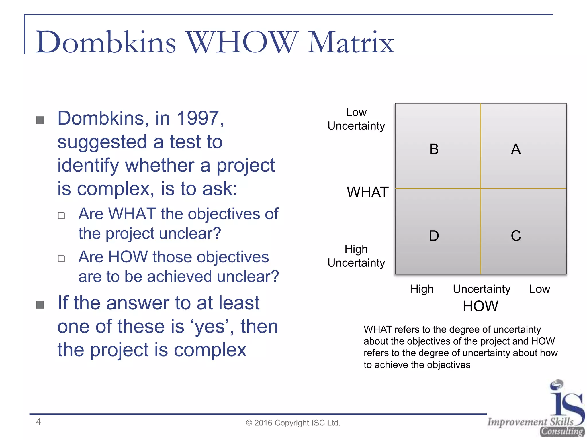 Dombkins WHOW Matrix
 Dombkins, in 1997,
suggested a test to
identify whether a project
is complex, is to ask:
 Are WHAT the objectives of
the project unclear?
 Are HOW those objectives
are to be achieved unclear?
 If the answer to at least
one of these is ‘yes’, then
the project is complex
© 2016 Copyright ISC Ltd.
HOW
WHAT
High Uncertainty Low
Low
Uncertainty
High
Uncertainty
D
AB
C
WHAT refers to the degree of uncertainty
about the objectives of the project and HOW
refers to the degree of uncertainty about how
to achieve the objectives
4
 