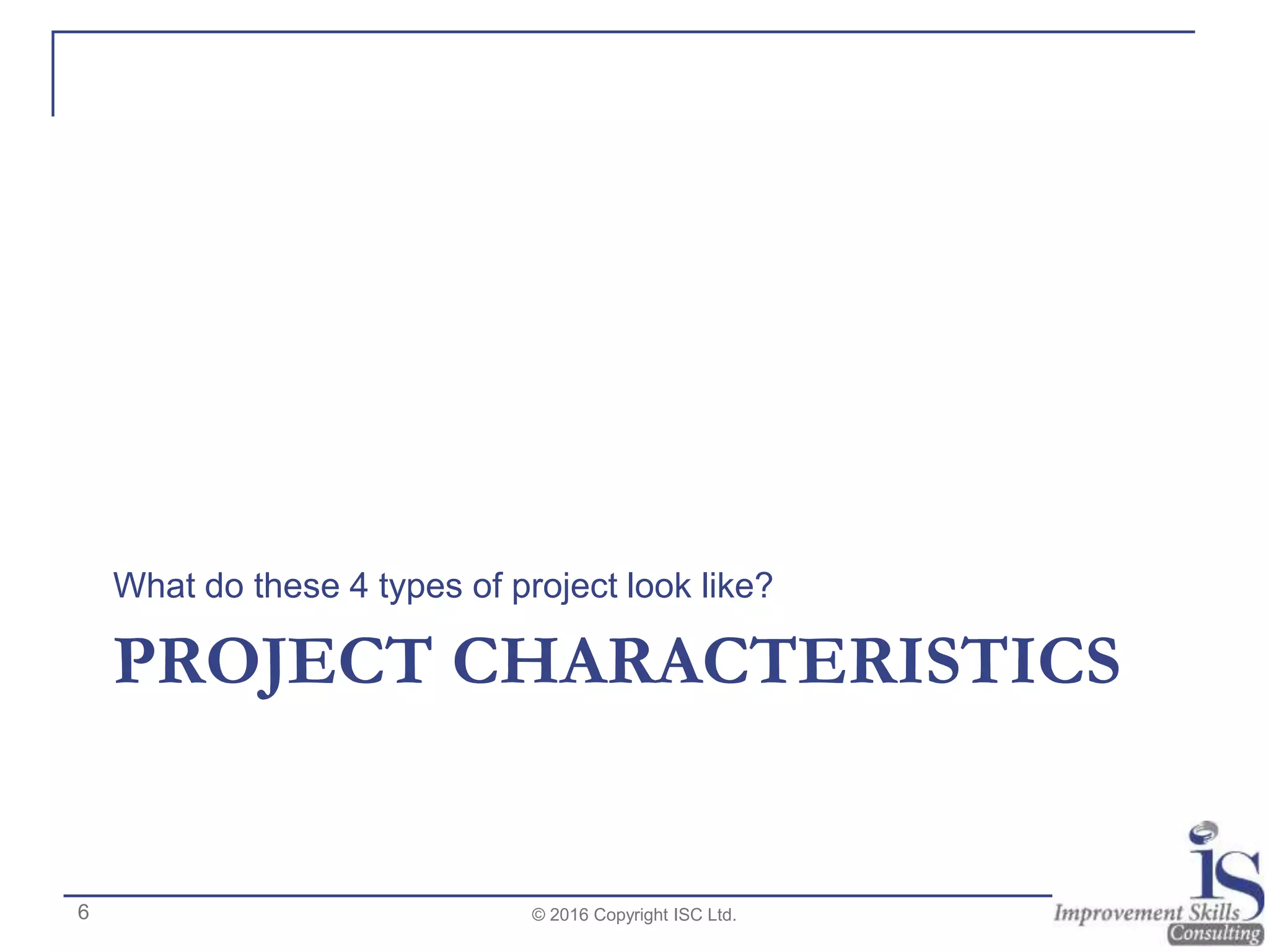 PROJECT CHARACTERISTICS
What do these 4 types of project look like?
© 2016 Copyright ISC Ltd.6
 