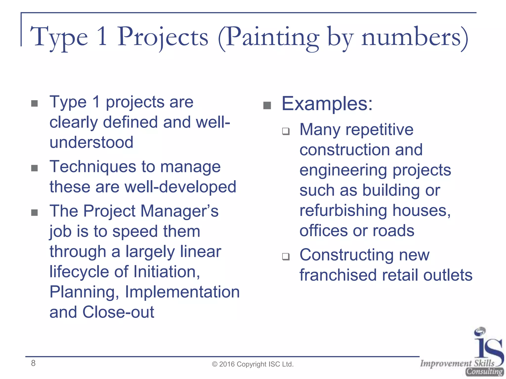 Type 1 Projects (Painting by numbers)
 Type 1 projects are
clearly defined and well-
understood
 Techniques to manage
these are well-developed
 The Project Manager’s
job is to speed them
through a largely linear
lifecycle of Initiation,
Planning, Implementation
and Close-out
 Examples:
 Many repetitive
construction and
engineering projects
such as building or
refurbishing houses,
offices or roads
 Constructing new
franchised retail outlets
© 2016 Copyright ISC Ltd.8
 