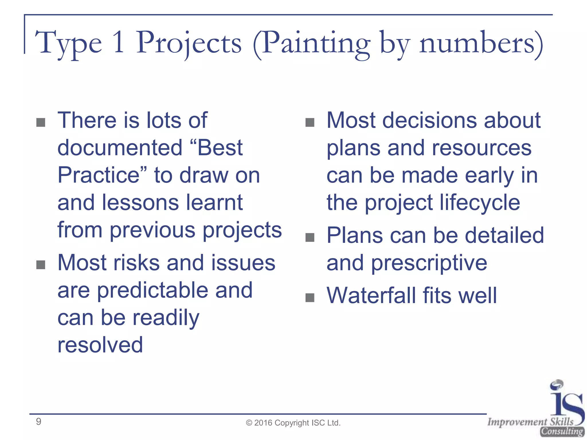 Type 1 Projects (Painting by numbers)
 There is lots of
documented “Best
Practice” to draw on
and lessons learnt
from previous projects
 Most risks and issues
are predictable and
can be readily
resolved
 Most decisions about
plans and resources
can be made early in
the project lifecycle
 Plans can be detailed
and prescriptive
 Waterfall fits well
© 2016 Copyright ISC Ltd.9
 