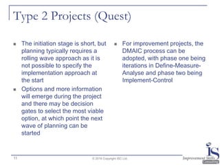 Type 2 Projects (Quest)
 The initiation stage is short, but
planning typically requires a
rolling wave approach as it is
not possible to specify the
implementation approach at
the start
 Options and more information
will emerge during the project
and there may be decision
gates to select the most viable
option, at which point the next
wave of planning can be
started
 For improvement projects, the
DMAIC process can be
adopted, with phase one being
iterations in Define-Measure-
Analyse and phase two being
Implement-Control
© 2016 Copyright ISC Ltd.11
 
