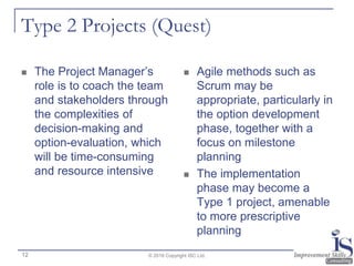 Type 2 Projects (Quest)
 The Project Manager’s
role is to coach the team
and stakeholders through
the complexities of
decision-making and
option-evaluation, which
will be time-consuming
and resource intensive
 Agile methods such as
Scrum may be
appropriate, particularly in
the option development
phase, together with a
focus on milestone
planning
 The implementation
phase may become a
Type 1 project, amenable
to more prescriptive
planning
© 2016 Copyright ISC Ltd.12
 