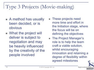 Type 3 Projects (Movie-making)
 A method has usually
been decided, or is
obvious
 What the project will
deliver is subject to
negotiation and may
be heavily influenced
by the creativity of the
people involved
 These projects need
more time and effort in
the Initiation stage, where
the focus will be on
defining the objectives
 The Project Manager’s
role is to help the team
craft a viable solution,
whilst encouraging
innovation and retaining a
degree of flexibility within
agreed milestones
© 2016 Copyright ISC Ltd.14
 