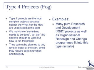 Type 4 Projects (Fog)
 Type 4 projects are the most
complex projects because
neither the What nor the How
are understood at the start
 We may know “something
needs to be done”, but can’t be
specific enough to work out
how to run the project
 They cannot be planned to any
level of detail at the start, since
they require both innovation
and flexibility
 Examples:
 Many pure Research
and Development
(R&D) projects as well
as Organisational
Redesign and Change
programmes fit into this
type (initially)
© 2016 Copyright ISC Ltd.16
 