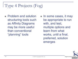 Type 4 Projects (Fog)
 Problem and solution
structuring tools such
as Affinity Diagrams
may be more useful
than conventional
“planning” tools
 In some cases, it may
be appropriate to run
with, and test,
multiple options and
learn from what
works, until a final,
preferred, solution
emerges
© 2016 Copyright ISC Ltd.18
 