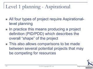 Level 1 planning - Aspirational
 All four types of project require Aspirational-
level planning
 In practice this means producing a project
definition (PID/PDD) which describes the
overall “shape” of the project
 This also allows comparisons to be made
between several potential projects that may
be competing for resources
© 2016 Copyright ISC Ltd.21
 