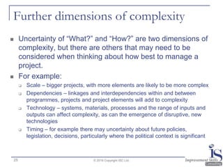 Further dimensions of complexity
 Uncertainty of “What?” and “How?” are two dimensions of
complexity, but there are others that may need to be
considered when thinking about how best to manage a
project.
 For example:
 Scale – bigger projects, with more elements are likely to be more complex
 Dependencies – linkages and interdependencies within and between
programmes, projects and project elements will add to complexity
 Technology – systems, materials, processes and the range of inputs and
outputs can affect complexity, as can the emergence of disruptive, new
technologies
 Timing – for example there may uncertainty about future policies,
legislation, decisions, particularly where the political context is significant
© 2016 Copyright ISC Ltd.25
 
