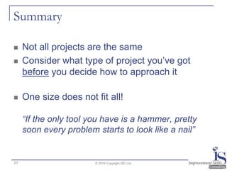 Summary
 Not all projects are the same
 Consider what type of project you’ve got
before you decide how to approach it
 One size does not fit all!
“If the only tool you have is a hammer, pretty
soon every problem starts to look like a nail”
© 2016 Copyright ISC Ltd.27
 