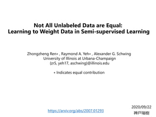 Not All Unlabeled Data are Equal:
Learning to Weight Data in Semi-supervised Learning
2020/09/22
神戸瑞樹
Zhongzheng Ren∗ , Raymond A. Yeh∗ , Alexander G. Schwing
University of Illinois at Urbana-Champaign
{zr5, yeh17, aschwing}@illinois.edu
∗ Indicates equal contribution
https://arxiv.org/abs/2007.01293
 