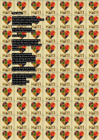 "Not Alone"
I break down, fear is sinking in
The cold comes, racing through my skin
Searching for a way to get to you
Through the storm you...
Go, giving up your home
Go, leaving all you've known
You are not alone
With arms up stretched into the sky
With eyes like echos in the night
Hiding from the hell that you've been
through
Silent one, you...
Go, giving up your home
Go, leaving all you've known
You go, giving up your home
Go, leaving all you've known
You are not alone
You go, giving up your home
Go, leaving all you've known
You go, giving up your home
Go, you are not unknown
You are not alone
You are not unknown
You are not alone