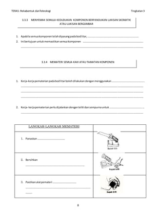 TERAS :Rekabentuk danTeknologi Tingkatan3
8
1. Apabilasemuakomponen telahdipasangpadabodlitar,……………………………………………………………………
2. Ini bertujuan untuk memastikan semuakomponen ………………………………………………………………………………..
……………………………………………………………………………………………………………………………………………………………………
1. Kerja-kerjapematerianpadabodlitarbolehdilakukan denganmenggunakan…………………………………………..
……………………………………………………………………………………………………………………………………………………………………
……………………………………………………………………………………………………………………………………………………………………
……………………………………………………………………………………………………………………………………………………………………
2. Kerja- kerjapematerian perludijalankandenganteliti dansempurnauntuk………………………………………….....
……………………………………………………………………………………………………………………………………………………………………
LANGKAH-LANGKAH MEMATERI
1. Panaskan……………………………………
2. Bersihkan
………………………………………………………………………………
3. Pastikanalatpemateri ………………………………
………………………………………………………………………………………
……….
3.3.3 MENYEMAK SEMULA KEDUDUKAN KOMPONEN BERPANDUKAN LUKISAN SKEMATIK
ATAU LUKISAN BERGAMBAR
3.3.4 MEMATERI SEMUA KAKI ATAU TAMATAN KOMPONEN
 