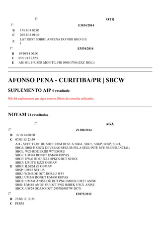 OTR 
E3834/2014 
B 17/11/14 02:03 
C 26/11/14 01:59 
E 
LGT OBST SOBRE ANTENA DO NDB BKO U/S 
) 
E3534/2014 
B 19/10/14 00:00 
C 05/01/15 23:59 
E AIS MIL HR SER MON TIL FRI 0900/1700 (EXC HOL)) 
AFONSO PENA - CURITIBA/PR | SBCW 
SUPLEMENTO AIP 0 resultado 
Não há suplementos em vigor com os filtros de consulta utilizados. 
NOTAM 21 resultados 
AGA 
Z1380/2014 
B 16/10/14 00:00 
C 07/01/15 23:59 
E 
AD - ACFT TKOF DE SBCT COM DEST A SBGL, SBCF, SBKP, SBSP, SBRJ, 
SBGR, SBSJ E SBCX DEVERAO SEGUIR PELA SEGUINTE RTE PREFERENCIAL: 
SBGL: W26 RDE EKIDI W7 ESORU 
SBGL: UM548 RONUT UM400 ROPAS 
SBCF: UW47 RDE UZ23 OPKES DCT NEBIX 
SBKP: URUTU UZ25 OBMAV 
SBKP: ILSUM Z7 OBMAV 
SBSP: UW47 NEGUS 
SBRJ: W26 RDE DCT DORLU W53 
SBRJ: UM548 RONUT UM400 ROPAS 
SBGR: UM548 ANISE OU DCT PNG IMBEK UW21 ANISE 
SBSJ: UM548 ANISE OU DCT PNG IMBEK UW21 ANISE 
SBCX: UW24 OCASO DCT 2907S05037W DCT) 
E2073/2012 
B 27/06/12 12:55 
C PERM 
 
