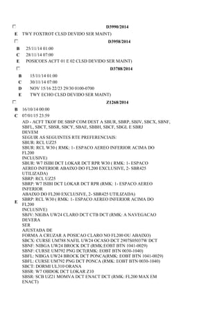 D3990/2014 
E TWY FOXTROT CLSD DEVIDO SER MAINT) 
D3958/2014 
B 25/11/14 01:00 
C 28/11/14 07:00 
E POSICOES ACFT 01 E 02 CLSD DEVIDO SER MAINT) 
D3788/2014 
B 15/11/14 01:00 
C 30/11/14 07:00 
D NOV 15/16 22/23 29/30 0100-0700 
E TWY ECHO CLSD DEVIDO SER MAINT) 
Z1268/2014 
B 16/10/14 00:00 
C 07/01/15 23:59 
E 
AD - ACFT TKOF DE SBSP COM DEST A SBUR, SBRP, SBJV, SBCX, SBNF, 
SBFL, SBCT, SBSR, SBCY, SBAE, SBBH, SBCF, SBGL E SBRJ 
DEVEM 
SEGUIR AS SEGUINTES RTE PREFERENCIAIS: 
SBUR: RCL UZ25 
SBUR: RCL W30 ( RMK: 1- ESPACO AEREO INFERIOR ACIMA DO 
FL200 
INCLUSIVE) 
SBUR: W7 ISIBI DCT LOKAR DCT RPR W30 ( RMK: 1- ESPACO 
AEREO INFERIOR ABAIXO DO FL200 EXCLUSIVE, 2- SBR425 
UTILIZADA) 
SBRP: RCL UZ25 
SBRP: W7 ISIBI DCT LOKAR DCT RPR (RMK: 1- ESPACO AEREO 
INFERIOR 
ABAIXO DO FL200 EXCLUSIVE, 2- SBR425 UTILIZADA) 
SBRP: RCL W30 ( RMK: 1- ESPACO AEREO INFERIOR ACIMA DO 
FL200 
INCLUSIVE) 
SBJV: NIGBA UW24 CLARO DCT CTB DCT (RMK: A NAVEGACAO 
DEVERA 
SER 
AJUSTADA DE 
FORMA A CRUZAR A POSICAO CLARO NO FL200 OU ABAIXO) 
SBCX: CURSE UM788 NAFIL UW24 OCASO DCT 2907S05037W DCT 
SBNF: NIBGA UW24 BROCK DCT (RMK:EOBT BTN 1041-0029) 
SBNF: CURSE UM792 PNG DCT(RMK: EOBT BTN 0030-1040) 
SBFL: NIBGA UW24 BROCK DCT PONCA(RMK: EOBT BTN 1041-0029) 
SBFL: CURSE UM792 PNG DCT PONCA (RMK: EOBT BTN 0030-1040) 
SBCT: DORMI UL310 ORANA 
SBSR: W7 OBDOK DCT LOKAR Z10 
SBSR: SCB UZ21 MOMVA DCT ENACT DCT (RMK: FL200 MAX EM 
ENACT) 
 