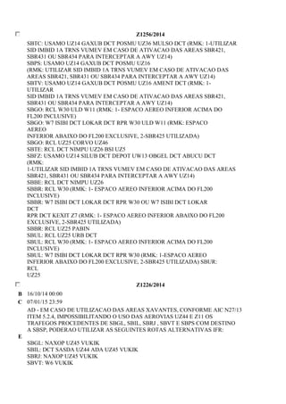 Z1256/2014 
SBTC: USAMO UZ14 GAXUB DCT POSMU UZ36 MULSO DCT (RMK: 1-UTILIZAR 
SID IMBID 1A TRNS VUMEV EM CASO DE ATIVACAO DAS AREAS SBR421, 
SBR431 OU SBR434 PARA INTERCEPTAR A AWY UZ14) 
SBPS: USAMO UZ14 GAXUB DCT POSMU UZ16 
(RMK: UTILIZAR SID IMBID 1A TRNS VUMEV EM CASO DE ATIVACAO DAS 
AREAS SBR421, SBR431 OU SBR434 PARA INTERCEPTAR A AWY UZ14) 
SBTV: USAMO UZ14 GAXUB DCT POSMU UZ16 AMENT DCT (RMK: 1- 
UTILIZAR 
SID IMBID 1A TRNS VUMEV EM CASO DE ATIVACAO DAS AREAS SBR421, 
SBR431 OU SBR434 PARA INTERCEPTAR A AWY UZ14) 
SBGO: RCL W30 ULD W11 (RMK: 1- ESPACO AEREO INFERIOR ACIMA DO 
FL200 INCLUSIVE) 
SBGO: W7 ISIBI DCT LOKAR DCT RPR W30 ULD W11 (RMK: ESPACO 
AEREO 
INFERIOR ABAIXO DO FL200 EXCLUSIVE, 2-SBR425 UTILIZADA) 
SBGO: RCL UZ25 CORVO UZ46 
SBTE: RCL DCT NIMPU UZ26 BSI UZ5 
SBFZ: USAMO UZ14 SILUB DCT DEPOT UW13 OBGEL DCT ABUCU DCT 
(RMK: 
1-UTILIZAR SID IMBID 1A TRNS VUMEV EM CASO DE ATIVACAO DAS AREAS 
SBR421, SBR431 OU SBR434 PARA INTERCEPTAR A AWY UZ14) 
SBBE: RCL DCT NIMPU UZ26 
SBBR: RCL W30 (RMK: 1- ESPACO AEREO INFERIOR ACIMA DO FL200 
INCLUSIVE) 
SBBR: W7 ISIBI DCT LOKAR DCT RPR W30 OU W7 ISIBI DCT LOKAR 
DCT 
RPR DCT KEXIT Z7 (RMK: 1- ESPACO AEREO INFERIOR ABAIXO DO FL200 
EXCLUSIVE, 2-SBR425 UTILIZADA) 
SBBR: RCL UZ25 PABIN 
SBUL: RCL UZ25 URB DCT 
SBUL: RCL W30 (RMK: 1- ESPACO AEREO INFERIOR ACIMA DO FL200 
INCLUSIVE) 
SBUL: W7 ISIBI DCT LOKAR DCT RPR W30 (RMK: 1-ESPACO AEREO 
INFERIOR ABAIXO DO FL200 EXCLUSIVE, 2-SBR425 UTILIZADA) SBUR: 
RCL 
UZ25 
Z1226/2014 
B 16/10/14 00:00 
C 07/01/15 23:59 
E 
AD - EM CASO DE UTILIZACAO DAS AREAS XAVANTES, CONFORME AIC N27/13 
ITEM 5.2.4, IMPOSSIBILITANDO O USO DAS AEROVIAS UZ44 E Z11 OS 
TRAFEGOS PROCEDENTES DE SBGL, SBIL, SBRJ , SBVT E SBPS COM DESTINO 
A SBSP, PODERAO UTILIZAR AS SEGUINTES ROTAS ALTERNATIVAS IFR: 
SBGL: NAXOP UZ45 VUKIK 
SBIL: DCT SASDA UZ44 ADA UZ45 VUKIK 
SBRJ: NAXOP UZ45 VUKIK 
SBVT: W6 VUKIK 
 