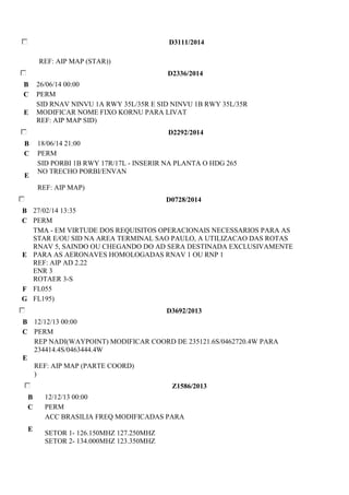 D3111/2014 
REF: AIP MAP (STAR)) 
D2336/2014 
B 26/06/14 00:00 
C PERM 
E 
SID RNAV NINVU 1A RWY 35L/35R E SID NINVU 1B RWY 35L/35R 
MODIFICAR NOME FIXO KORNU PARA LIVAT 
REF: AIP MAP SID) 
D2292/2014 
B 18/06/14 21:00 
C PERM 
E 
SID PORBI 1B RWY 17R/17L - INSERIR NA PLANTA O HDG 265 
NO TRECHO PORBI/ENVAN 
REF: AIP MAP) 
D0728/2014 
B 27/02/14 13:35 
C PERM 
E 
TMA - EM VIRTUDE DOS REQUISITOS OPERACIONAIS NECESSARIOS PARA AS 
STAR E/OU SID NA AREA TERMINAL SAO PAULO, A UTILIZACAO DAS ROTAS 
RNAV 5, SAINDO OU CHEGANDO DO AD SERA DESTINADA EXCLUSIVAMENTE 
PARA AS AERONAVES HOMOLOGADAS RNAV 1 OU RNP 1 
REF: AIP AD 2.22 
ENR 3 
ROTAER 3-S 
F FL055 
G FL195) 
D3692/2013 
B 12/12/13 00:00 
C PERM 
E 
REP NADI(WAYPOINT) MODIFICAR COORD DE 235121.6S/0462720.4W PARA 
234414.4S/0463444.4W 
REF: AIP MAP (PARTE COORD) 
) 
Z1586/2013 
B 12/12/13 00:00 
C PERM 
E 
ACC BRASILIA FREQ MODIFICADAS PARA 
SETOR 1- 126.150MHZ 127.250MHZ 
SETOR 2- 134.000MHZ 123.350MHZ 
 