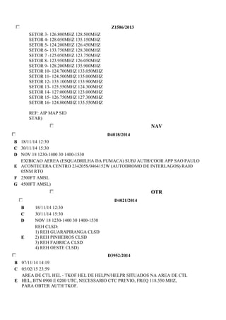 Z1586/2013 
SETOR 3- 126.800MHZ 128.500MHZ 
SETOR 4- 128.050MHZ 135.150MHZ 
SETOR 5- 124.200MHZ 126.450MHZ 
SETOR 6- 133.750MHZ 128.300MHZ 
SETOR 7 -125.050MHZ 123.750MHZ 
SETOR 8- 123.950MHZ 126.050MHZ 
SETOR 9- 128.200MHZ 135.900MHZ 
SETOR 10- 124.700MHZ 133.050MHZ 
SETOR 11- 124.500MHZ 135.000MHZ 
SETOR 12- 133.100MHZ 133.900MHZ 
SETOR 13- 125.550MHZ 124.300MHZ 
SETOR 14- 127.000MHZ 123.000MHZ 
SETOR 15- 126.750MHZ 127.300MHZ 
SETOR 16- 124.800MHZ 135.550MHZ 
REF: AIP MAP SID 
STAR) 
NAV 
D4018/2014 
B 18/11/14 12:30 
C 30/11/14 15:30 
D NOV 18 1230-1400 30 1400-1530 
E 
EXIBICAO AEREA (ESQUADRILHA DA FUMACA) SUBJ AUTH/COOR APP SAO PAULO 
ACONTECERA CENTRO 234205S/0464152W (AUTODROMO DE INTERLAGOS) RAIO 
05NM RTO 
F 2500FT AMSL 
G 4500FT AMSL) 
OTR 
D4021/2014 
B 18/11/14 12:30 
C 30/11/14 15:30 
D NOV 18 1230-1400 30 1400-1530 
E 
REH CLSD: 
1) REH GUARAPIRANGA CLSD 
2) REH PINHEIROS CLSD 
3) REH FABRICA CLSD 
4) REH OESTE CLSD) 
D3952/2014 
B 07/11/14 14:19 
C 05/02/15 23:59 
E 
AREA DE CTL HEL - TKOF HEL DE HELPN/HELPR SITUADOS NA AREA DE CTL 
HEL, BTN 0900 E 0200 UTC, NECESSARIO CTC PREVIO, FREQ 118.350 MHZ, 
PARA OBTER AUTH TKOF. 
 