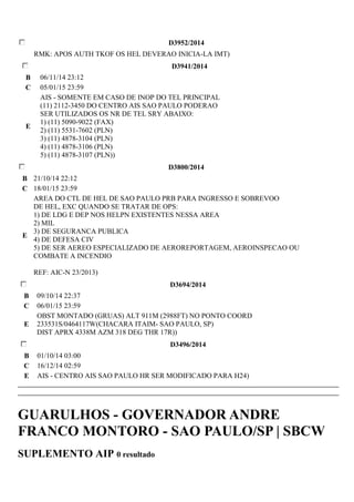 D3952/2014 
RMK: APOS AUTH TKOF OS HEL DEVERAO INICIA-LA IMT) 
D3941/2014 
B 06/11/14 23:12 
C 05/01/15 23:59 
E 
AIS - SOMENTE EM CASO DE INOP DO TEL PRINCIPAL 
(11) 2112-3450 DO CENTRO AIS SAO PAULO PODERAO 
SER UTILIZADOS OS NR DE TEL SRY ABAIXO: 
1) (11) 5090-9022 (FAX) 
2) (11) 5531-7602 (PLN) 
3) (11) 4878-3104 (PLN) 
4) (11) 4878-3106 (PLN) 
5) (11) 4878-3107 (PLN)) 
D3800/2014 
B 21/10/14 22:12 
C 18/01/15 23:59 
E 
AREA DO CTL DE HEL DE SAO PAULO PRB PARA INGRESSO E SOBREVOO 
DE HEL, EXC QUANDO SE TRATAR DE OPS: 
1) DE LDG E DEP NOS HELPN EXISTENTES NESSA AREA 
2) MIL 
3) DE SEGURANCA PUBLICA 
4) DE DEFESA CIV 
5) DE SER AEREO ESPECIALIZADO DE AEROREPORTAGEM, AEROINSPECAO OU 
COMBATE A INCENDIO 
REF: AIC-N 23/2013) 
D3694/2014 
B 09/10/14 22:37 
C 06/01/15 23:59 
E 
OBST MONTADO (GRUAS) ALT 911M (2988FT) NO PONTO COORD 
233531S/0464117W(CHACARA ITAIM- SAO PAULO, SP) 
DIST APRX 4338M AZM 318 DEG THR 17R)) 
D3496/2014 
B 01/10/14 03:00 
C 16/12/14 02:59 
E AIS - CENTRO AIS SAO PAULO HR SER MODIFICADO PARA H24) 
GUARULHOS - GOVERNADOR ANDRE 
FRANCO MONTORO - SAO PAULO/SP | SBCW 
SUPLEMENTO AIP 0 resultado 
 