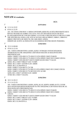 Não há suplementos em vigor com os filtros de consulta utilizados. 
NOTAM 41 resultados 
AGA 
Z1574/2014 
B 11/11/14 19:22 
C 07/01/15 23:59 
E 
AD - OS VOOS COM DEST A SBGR CONTEMPLADOS PELAS RTE PREFERENCIAIS E 
ROTAS TRANSICAO AORRA VIA UZ10, Z10 E W2 DEVERAO EFETUAR SEUS 
PLANEJAMENTOS DE VOO DE FORMA A EVITAR O TRECHO BTN O VOR PAI E NDB 
TBE DENTRO DA JANELA DE ATIVACAO DAS AREAS SBR423, SBR431, SBR434 E 
SBR421 PREVISTA DE MON TIL FRI 1600-2000 E AINDA 
OBSERVAR AS RTE ALTERNATIVAS SUGERIDAS DENTRO DESTE PERIODO) 
Z1563/2014 
B 22/11/14 00:00 
C 07/01/15 23:59 
E 
AD - VOOS COM DESTINO A KMIA, KJFK E SVMI QUE INTENCIONAREM 
INGRESSAR NA FIR AMAZONICA DEVERAO SEGUIR AS SEGUINTES RTE 
PREFERENCIAIS: 
KMIA: UKBEV UZ26 BSI UL776 DOLVI UZ24 OPRIX UM423 PAKON 
KMIA: UKBEV UZ26 BSI UL776 DOLVI UZ24 OPRIX UM423 BVI UM402 UDUSA 
KMIA: UKBEV UZ26 BSI DCT GIGTI UM409 ILSUB UM417 VAGAN 
KMIA: RCL UM417 OBGAT UZ21 VUMPI 
KMIA: RCL UM417 ASTOB UL201 ABIDE 
KMIA: RCL UL304 POVLA 
KJFK: UKBEV UZ26 BSI UL776 TIR 
KJFK: UKBEV UZ26 BSI UL776 DOLVI UZ24 OPRIX UM423 BVI UM402 UDUSA 
KJFK: UKBEV UZ26 BSI UL776 MEVOS UZ52 ACARI 
KJFK: RCL UM417 ASTOB UL201 ABIDE 
SVMI: RCL UM417 VAGAN) 
Z1562/2014 
B 10/11/14 20:13 
C 21/11/14 23:59 
E 
AD - VOOS COM DESTINO A KMIA, KJFK, KLAX, KDFW, KORD, KATL E SVMI 
QUE INTENCIONAREM INGRESSAR NA FIR AMAZONICA DEVERAO SEGUIR AS 
SEGUINTES RTE PREFERENCIAIS: 
KMIA: UKBEV UZ26 BSI UL776 DOLVI UZ24 OPRIX UM423 PAKON 
KMIA: UKBEV UZ26 BSI UL776 DOLVI UZ24 OPRIX UM423 BVI UM402 
UDUSA 
KMIA: UKBEV UZ26 BSI DCT GIGTI UM409 ILSUB UM417 VAGAN 
KMIA: RCL UM417 OBGAT UZ21 VUMPI 
KMIA: RCL UM417 ASTOB UL201 ABIDE 
KMIA: RCL UL304 POVLA 
 