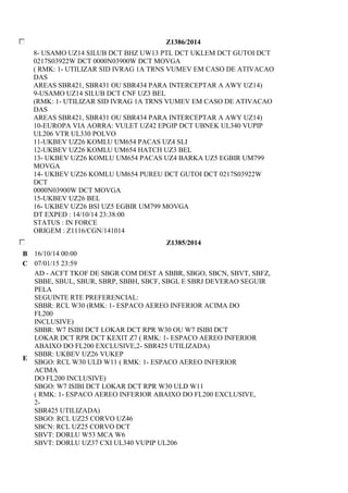Z1386/2014 
8- USAMO UZ14 SILUB DCT BHZ UW13 PTL DCT UKLEM DCT GUTOI DCT 
0217S03922W DCT 0000N03900W DCT MOVGA 
( RMK: 1- UTILIZAR SID IVRAG 1A TRNS VUMEV EM CASO DE ATIVACAO 
DAS 
AREAS SBR421, SBR431 OU SBR434 PARA INTERCEPTAR A AWY UZ14) 
9-USAMO UZ14 SILUB DCT CNF UZ3 BEL 
(RMK: 1- UTILIZAR SID IVRAG 1A TRNS VUMEV EM CASO DE ATIVACAO 
DAS 
AREAS SBR421, SBR431 OU SBR434 PARA INTERCEPTAR A AWY UZ14) 
10-EUROPA VIA AORRA: VULET UZ42 EPGIP DCT UBNEK UL340 VUPIP 
UL206 VTR UL330 POLVO 
11-UKBEV UZ26 KOMLU UM654 PACAS UZ4 SLI 
12-UKBEV UZ26 KOMLU UM654 HATCH UZ3 BEL 
13- UKBEV UZ26 KOMLU UM654 PACAS UZ4 BARKA UZ5 EGBIR UM799 
MOVGA 
14- UKBEV UZ26 KOMLU UM654 PUREU DCT GUTOI DCT 0217S03922W 
DCT 
0000N03900W DCT MOVGA 
15-UKBEV UZ26 BEL 
16- UKBEV UZ26 BSI UZ5 EGBIR UM799 MOVGA 
DT EXPED : 14/10/14 23:38:00 
STATUS : IN FORCE 
ORIGEM : Z1116/CGN/141014 
Z1385/2014 
B 16/10/14 00:00 
C 07/01/15 23:59 
E 
AD - ACFT TKOF DE SBGR COM DEST A SBBR, SBGO, SBCN, SBVT, SBFZ, 
SBBE, SBUL, SBUR, SBRP, SBBH, SBCF, SBGL E SBRJ DEVERAO SEGUIR 
PELA 
SEGUINTE RTE PREFERENCIAL: 
SBBR: RCL W30 (RMK: 1- ESPACO AEREO INFERIOR ACIMA DO 
FL200 
INCLUSIVE) 
SBBR: W7 ISIBI DCT LOKAR DCT RPR W30 OU W7 ISIBI DCT 
LOKAR DCT RPR DCT KEXIT Z7 ( RMK: 1- ESPACO AEREO INFERIOR 
ABAIXO DO FL200 EXCLUSIVE,2- SBR425 UTILIZADA) 
SBBR: UKBEV UZ26 VUKEP 
SBGO: RCL W30 ULD W11 ( RMK: 1- ESPACO AEREO INFERIOR 
ACIMA 
DO FL200 INCLUSIVE) 
SBGO: W7 ISIBI DCT LOKAR DCT RPR W30 ULD W11 
( RMK: 1- ESPACO AEREO INFERIOR ABAIXO DO FL200 EXCLUSIVE, 
2- 
SBR425 UTILIZADA) 
SBGO: RCL UZ25 CORVO UZ46 
SBCN: RCL UZ25 CORVO DCT 
SBVT: DORLU W53 MCA W6 
SBVT: DORLU UZ37 CXI UL340 VUPIP UL206 
 