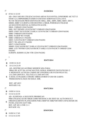 Z1228/2014 
C 07/01/15 23:59 
E 
AD - EM CASO DE UTILIZACAO DAS AREAS XAVANTES, CONFORME AIC N27/13 
ITEM 5.2.4, IMPOSSIBILITANDO O USO DAS AEROVIAS UZ10, Z10 E 
W2 OS TRAFEGOS PROCEDENTES DE SBGL, SBIL, SBPS, SBRJ, SBSV, SBVT, 
SBMO, SBRF E EUROPA COM DESTINO A SBGR, PODERAO UTILIZAR 
AS SEGUINTES ROTAS ALTERNATIVAS IFR : 
SBGL: UMBAD UZ44 PAGOG 
SBIL: DCT DENDE UZ10 PAI DCT UMBAD UZ44 PAGOG 
SBPS: UN857 XUVUD DCT SARLA UZ10 PAI DCT UMBAD UZ44 PAGOG 
SBRJ: UMBAD UZ44 PAGOG 
SBRJ: NAXOP W6 VUKIK 
SBRJ: UMBAD Z11 PAGOG 
SBSV: UZ10 PAI DCT UMBAD UZ44 PAGOG 
SBVT: W6 ADA Z11 PAGOG 
SBVT: UZ44 PAGOG 
SBMO: UZ42 SAVBI DCT SARLA UZ10 PAI DCT UMBAD UZ44 PAGOG 
SBRF: UZ17 POTRO UZ42 SAVBI DCT SARLA UZ10 PAI DCT UMBAD UZ44 
PAGOG 
EUROPA: KODOS UL206 VTR UZ44 PAGOG 
) 
D3473/2014 
B 19/09/14 18:25 
C 15/12/14 23:59 
E 
AD - RESTRICAO AO PRKG MODIFICADA PARA: 
PRKG DE ACFT DA AVIACAO CIVIL GERAL SOMENTE NO PATIO NR 12 
E MEDIANTE AUTH DA CABINE DE CONTROLE DE PATIO PELO TEL 
(11) 2445-2869/2811, TEL/FAX (11) 2445-4973 OU 
E-MAIL CCP(A)GRU.COM.BR. OBRIGATORIO O USO DE GARFO. 
PERMANENCIA MAX NO SOLO: 2HR. 
REF: AIP AD 2 
ROTAER 3-S) 
D3472/2014 
B 19/09/14 18:16 
C 15/12/14 23:59 
E 
AD - SUSPENSA A SEGUINTE PROIBICAO: 
PRB UTILIZACAO DE SBGR COMO MUDANCA DE DEST OU ALTN DOS FLT 
ORIGINALMENTE PLANEJADOS PARA SBSP OU SBKP DEVIDO CAPACIDADE DE 
PATIO, EXCETO ACFT MIL 
REF: AIP AD 2, ENR 2.1.1 
ROTAER 3-S) 
D3419/2014 
B 18/09/14 17:49 
C 15/12/14 23:59 
 