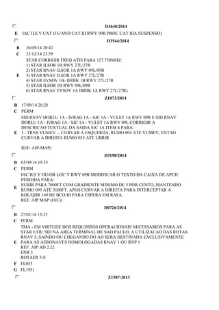 D3640/2014 
E IAC ILS V CAT II E/AND CAT III RWY 09R PROC CAT IIIA SUSPENSO) 
D3544/2014 
B 26/09/14 20:42 
C 23/12/14 23:59 
E 
STAR CORRIGIR FREQ ATIS PARA 127.750MHZ: 
1) STAR ILSOR 1B RWY 27L/27R 
2) STAR RNAV ILSOR 1A RWY 09L/09R 
3) STAR RNAV ILSOR 1A RWY 27L/27R 
4) STAR EVSOV 1B- IBDIK 1B RWY 27L/27R 
5) STAR ILSOR 1B RWY 09L/09R 
6) STAR RNAV EVSOV 1A IBDIK 1A RWY 27L/27R) 
Z1073/2014 
B 17/09/14 20:28 
C PERM 
E 
SID RNAV DORLU 1A - IVRAG 1A - SJC 1A - VULET 1A RWY 09R E SID RNAV 
DORLU 1A - IVRAG 1A - SJC 1A - VULET 1A RWY 09L CORRIGIR A 
DESCRICAO TEXTUAL DA SAIDA SJC 1A ITEM 4 PARA: 
1 - TRNS VUMEV ... CURVAR A ESQUERDA, RUMO 004 ATE VUMEV, ENTAO 
CURVAR A DIREITA RUMO 035 ATE UBRIR 
REF: AIP-MAP) 
D3198/2014 
B 03/09/14 19:35 
C PERM 
E 
IAC ILS Y OU/OR LOC Y RWY 09R MODIFICAR O TEXTO DA CAIXA DE APCH 
PERDIDA PARA: 
SUBIR PARA 7000FT COM GRADIENTE MINIMO DE 5 POR CENTO, MANTENDO 
RUMO 095 ATE 3100FT. APOS CURVAR A DIREITA PARA INTERCEPTAR A 
RDL/QDR 149 DE BCO/IB PARA ESPERA EM RAFA. 
REF: AIP MAP (IAC)) 
D0726/2014 
B 27/02/14 13:25 
C PERM 
E 
TMA - EM VIRTUDE DOS REQUISITOS OPERACIONAIS NECESSARIOS PARA AS 
STAR E/OU SID NA AREA TERMINAL DE SAO PAULO, A UTILIZACAO DAS ROTAS 
RNAV 5, SAINDO OU CHEGANDO DO AD SERA DESTINADA EXCLUSIVAMENTE 
PARA AS AERONAVES HOMOLOGADAS RNAV 1 OU RNP 1 
REF: AIP AD 2.22 
ENR 3 
ROTAER 3-S 
F FL055 
G FL195) 
Z1587/2013 
 