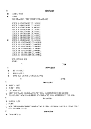 Z1587/2013 
B 12/12/13 00:00 
C PERM 
E 
ACC BRASILIA FREQ MODIFICADAS PARA 
SETOR 1- 126.150MHZ 127.250MHZ 
SETOR 2- 134.000MHZ 123.350MHZ 
SETOR 3- 126.800MHZ 128.500MHZ 
SETOR 4- 128.050MHZ 135.150MHZ 
SETOR 5- 124.200MHZ 126.450MHZ 
SETOR 6- 133.750MHZ 128.300MHZ 
SETOR 7 -125.050MHZ 123.750MHZ 
SETOR 8- 123.950MHZ 126.050MHZ 
SETOR 9- 128.200MHZ 135.900MHZ 
SETOR 10- 124.700MHZ 133.050MHZ 
SETOR 11- 124.500MHZ 135.000MHZ 
SETOR 12- 133.100MHZ 133.900MHZ 
SETOR 13- 125.550MHZ 124.300MHZ 
SETOR 14- 127.000MHZ 123.000MHZ 
SETOR 15- 126.750MHZ 127.300MHZ 
SETOR 16- 124.800MHZ 135.550MHZ 
REF: AIP MAP SID 
STAR) 
CNS 
D3998/2014 
B 13/11/14 18:21 
C 10/01/15 23:59 
E DME BCO CH107X U/S NA RDL 098) 
OTR 
D3855/2014 
B 06/11/14 10:00 
C 21/12/14 20:00 
D DLY 1000-2000 
E 
OBST MONTADO (GUINDASTE) ALT 808M (2651FT) NO PONTO COORD 
232638S/0462916W(GUARULHOS, SP) DIST APRX 590M AZM 209 DEG THR 09R) 
D1984/2014 
B 30/05/14 18:23 
C PERM 
E 
ADC INSERIR O DESIGNATIVO DA TWY SIERRA BTN TWY UNIFORM E TWY GOLF 
REF: AIP MAP (ADC)) 
D1379/2014 
B 24/04/14 20:20 
 