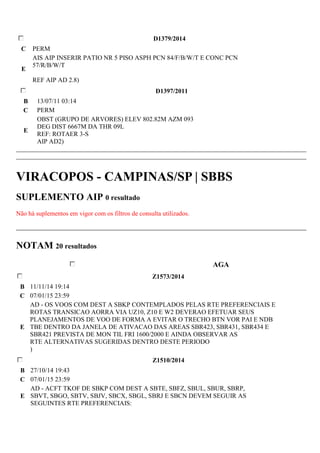 D1379/2014 
C PERM 
E 
AIS AIP INSERIR PATIO NR 5 PISO ASPH PCN 84/F/B/W/T E CONC PCN 
57/R/B/W/T 
REF AIP AD 2.8) 
D1397/2011 
B 13/07/11 03:14 
C PERM 
E 
OBST (GRUPO DE ARVORES) ELEV 802.82M AZM 093 
DEG DIST 6667M DA THR 09L 
REF: ROTAER 3-S 
AIP AD2) 
VIRACOPOS - CAMPINAS/SP | SBBS 
SUPLEMENTO AIP 0 resultado 
Não há suplementos em vigor com os filtros de consulta utilizados. 
NOTAM 20 resultados 
AGA 
Z1573/2014 
B 11/11/14 19:14 
C 07/01/15 23:59 
E 
AD - OS VOOS COM DEST A SBKP CONTEMPLADOS PELAS RTE PREFERENCIAIS E 
ROTAS TRANSICAO AORRA VIA UZ10, Z10 E W2 DEVERAO EFETUAR SEUS 
PLANEJAMENTOS DE VOO DE FORMA A EVITAR O TRECHO BTN VOR PAI E NDB 
TBE DENTRO DA JANELA DE ATIVACAO DAS AREAS SBR423, SBR431, SBR434 E 
SBR421 PREVISTA DE MON TIL FRI 1600/2000 E AINDA OBSERVAR AS 
RTE ALTERNATIVAS SUGERIDAS DENTRO DESTE PERIODO 
) 
Z1510/2014 
B 27/10/14 19:43 
C 07/01/15 23:59 
E 
AD - ACFT TKOF DE SBKP COM DEST A SBTE, SBFZ, SBUL, SBUR, SBRP, 
SBVT, SBGO, SBTV, SBJV, SBCX, SBGL, SBRJ E SBCN DEVEM SEGUIR AS 
SEGUINTES RTE PREFERENCIAIS: 
 