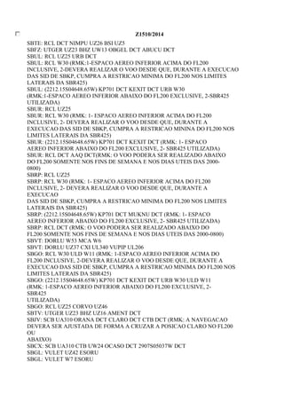 Z1510/2014 
SBTE: RCL DCT NIMPU UZ26 BSI UZ5 
SBFZ: UTGER UZ23 BHZ UW13 OBGEL DCT ABUCU DCT 
SBUL: RCL UZ25 URB DCT 
SBUL: RCL W30 (RMK:1-ESPACO AEREO INFERIOR ACIMA DO FL200 
INCLUSIVE, 2-DEVERA REALIZAR O VOO DESDE QUE, DURANTE A EXECUCAO 
DAS SID DE SBKP, CUMPRA A RESTRICAO MINIMA DO FL200 NOS LIMITES 
LATERAIS DA SBR425) 
SBUL: (2212.15S04648.65W) KP701 DCT KEXIT DCT URB W30 
(RMK:1-ESPACO AEREO INFERIOR ABAIXO DO FL200 EXCLUSIVE, 2-SBR425 
UTILIZADA) 
SBUR: RCL UZ25 
SBUR: RCL W30 (RMK: 1- ESPACO AEREO INFERIOR ACIMA DO FL200 
INCLUSIVE, 2- DEVERA REALIZAR O VOO DESDE QUE, DURANTE A 
EXECUCAO DAS SID DE SBKP, CUMPRA A RESTRICAO MININA DO FL200 NOS 
LIMITES LATERAIS DA SBR425) 
SBUR: (2212.15S04648.65W) KP701 DCT KEXIT DCT (RMK: 1- ESPACO 
AEREO INFERIOR ABAIXO DO FL200 EXCLUSIVE, 2- SBR425 UTILIZADA) 
SBUR: RCL DCT AAQ DCT(RMK: O VOO PODERA SER REALIZADO ABAIXO 
DO FL200 SOMENTE NOS FINS DE SEMANA E NOS DIAS UTEIS DAS 2000- 
0800) 
SBRP: RCL UZ25 
SBRP: RCL W30 (RMK: 1- ESPACO AEREO INFERIOR ACIMA DO FL200 
INCLUSIVE, 2- DEVERA REALIZAR O VOO DESDE QUE, DURANTE A 
EXECUCAO 
DAS SID DE SBKP, CUMPRA A RESTRICAO MINIMA DO FL200 NOS LIMITES 
LATERAIS DA SBR425) 
SBRP: (2212.15S04648.65W) KP701 DCT MUKNU DCT (RMK: 1- ESPACO 
AEREO INFERIOR ABAIXO DO FL200 EXCLUSIVE, 2- SBR425 UTILIZADA) 
SBRP: RCL DCT (RMK: O VOO PODERA SER REALIZADO ABAIXO DO 
FL200 SOMENTE NOS FINS DE SEMANA E NOS DIAS UTEIS DAS 2000-0800) 
SBVT: DORLU W53 MCA W6 
SBVT: DORLU UZ37 CXI UL340 VUPIP UL206 
SBGO: RCL W30 ULD W11 (RMK: 1-ESPACO AEREO INFERIOR ACIMA DO 
FL200 INCLUSIVE, 2-DEVERA REALIZAR O VOO DESDE QUE, DURANTE A 
EXECUCAO DAS SID DE SBKP, CUMPRA A RESTRICAO MINIMA DO FL200 NOS 
LIMITES LATERAIS DA SBR425) 
SBGO: (2212.15S04648.65W) KP701 DCT KEXIT DCT URB W30 ULD W11 
(RMK: 1-ESPACO AEREO INFERIOR ABAIXO DO FL200 EXCLUSIVE, 2- 
SBR425 
UTILIZADA) 
SBGO: RCL UZ25 CORVO UZ46 
SBTV: UTGER UZ23 BHZ UZ16 AMENT DCT 
SBJV: SCB UA310 ORANA DCT CLARO DCT CTB DCT (RMK: A NAVEGACAO 
DEVERA SER AJUSTADA DE FORMA A CRUZAR A POSICAO CLARO NO FL200 
OU 
ABAIXO) 
SBCX: SCB UA310 CTB UW24 OCASO DCT 2907S05037W DCT 
SBGL: VULET UZ42 ESORU 
SBGL: VULET W7 ESORU 
 