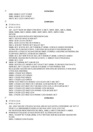 Z1510/2014 
SBRJ: DORLU UZ37 VUREP 
SBRJ: DORLU W53 VUREP 
SBCN: RCL UZ25 CORVO DCT 
Z1509/2014 
B 27/10/14 19:11 
C 07/01/15 23:59 
E 
AD - ACFT TKOF DE SBKP COM DEST A SBCY, SBNF, SBFL, SBCA, SBBR, 
SBSR, SBBH, SBCF, SBMO, SBRF, SBJP, SBSV, SBTC, SBPS E SBIL 
DEVEM 
SEGUIR AS SEGUINTES RTE PREFERENCIAIS: 
SBCY: DETUB UM782 ILNIM DCT 
SBNF: SCB UA310 CTB DCT 
SBFL: SCB UA310 CTB UW19 PONCA 
SBCA: SCB DCT PONTE DCT MALEV DCT 
SBBR: RCL W30 OU RCL DCT ISMOB Z7 (RMK:1-ESPACO AEREO INFERIOR 
ACIMA DO FL200 INCLUSIVE, 2-DEVERA REALIZAR O VOO DESDE QUE, 
DURANTE A EXECUCAO DAS SID DE SBKP, CUMPRA A RESTRICAO MINIMA DO 
FL200 NOS LIMITES LATERAIS DA SBR425) 
SBBR: RCL DCT RPR W30 OU RCL DCT ISMOB Z7 (RMK:1-ESPACO AEREO 
INFERIOR ABAIXO DO FL200 EXCLUSIVE, 2- SBR425 NAO UTILIZADA) 
SBBR: RCL UZ25 
SBSR: W7 OBDOK DCT LOKAR Z10 
SBSR: DETUB UZ21 MOMVA DCT ENACT DCT (RMK: FL200 MAX EM ENACT) 
SBSR:RCL DCT AAQ DCT LOKAR Z10 (RMK: O VOO PODERA SER 
REALIZADO ABAIXO DO FL200 SOMENTE NOS FINS DE SEMANA E NOS DIAS 
UTEIS DAS 2000/0800) 
SBBH: UTGER W45 OPKES 
SBBH: UTGER UZ23 OPKES 
SBCF: UTGER W45 OPKES 
SBCF: UTGER UZ23 OPKES 
SBMO: UZ23 BHZ UZ16 KOKSU UZ14 ELEFA DCT ARU DCT 
SBRF: UTGER UZ23 BHZ UW13 MUDOL UZ30 KOVRI DCT ZIPAR 
SBJP: UTGER UZ23 BHZ UW13 MUDOL UZ30 AVILA UW10 ZIPAR DCT 
SBSV: UTGER UZ23 BHZ UZ16 POSMU UZ36 MUMAS 
SBTC: UTGER UZ23 BHZ UZ16 POSMU UZ36 BUXER DCT 
SBPS: UTGER UZ23 BHZ UZ16 
SBIL: UTGER UZ23 BHZ UZ16 POSMU UZ36 MARSU DCT 
Z1504/2014 
B 27/10/14 16:22 
C 07/01/15 23:59 
E 
AD - EM CASO DE UTILIZACAO DAS AREAS XAVANTES, CONFORME AIC N27/13 
ITEM 5.2.4, IMPOSSIBILITANDO O USO DAS AWY UZ10, Z10 E W2 
OS TRAFEGOS PROCEDENTES DE SBGL, SBRJ, E SBVT COM DEST A SBKP, 
PODERAO UTILIZAR AS SEGUINTES RTE ALTERNATIVAS IFR: 
SBGL: NAXOP W6 VUKIK (RMK: O FLT DEVERA SER REALIZADO ABAIXO DO 
FL240) 
SBGL: UMBAD UZ44 PAGOG 
 