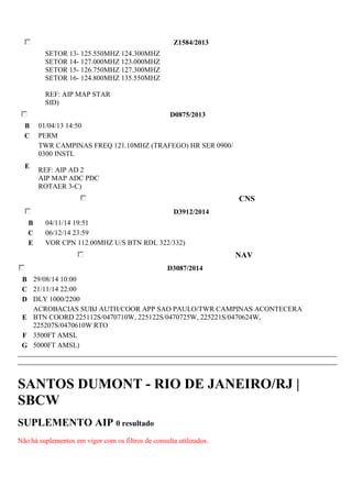 Z1584/2013 
SETOR 13- 125.550MHZ 124.300MHZ 
SETOR 14- 127.000MHZ 123.000MHZ 
SETOR 15- 126.750MHZ 127.300MHZ 
SETOR 16- 124.800MHZ 135.550MHZ 
REF: AIP MAP STAR 
SID) 
D0875/2013 
B 01/04/13 14:50 
C PERM 
E 
TWR CAMPINAS FREQ 121.10MHZ (TRAFEGO) HR SER 0900/ 
0300 INSTL 
REF: AIP AD 2 
AIP MAP ADC PDC 
ROTAER 3-C) 
CNS 
D3912/2014 
B 04/11/14 19:51 
C 06/12/14 23:59 
E VOR CPN 112.00MHZ U/S BTN RDL 322/332) 
NAV 
D3087/2014 
B 29/08/14 10:00 
C 21/11/14 22:00 
D DLY 1000/2200 
E 
ACROBACIAS SUBJ AUTH/COOR APP SAO PAULO/TWR CAMPINAS ACONTECERA 
BTN COORD 225112S/0470710W, 225122S/0470725W, 225221S/0470624W, 
225207S/0470610W RTO 
F 3500FT AMSL 
G 5000FT AMSL) 
SANTOS DUMONT - RIO DE JANEIRO/RJ | 
SBCW 
SUPLEMENTO AIP 0 resultado 
Não há suplementos em vigor com os filtros de consulta utilizados. 
 