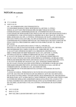 NOTAM 38 resultados 
AGA 
Z1610/2014 
B 17/11/14 00:00 
C 14/02/15 01:59 
E 
AD - AP COORDENADO, EM CONSEQUENCIA: 
1) CONFORME REGRAS E PROC DESCRITOS NA AIP ENR 1.9, ITEM 2, 
TODAS AS ACFT QUE PRETENDAM OPR EM SBRJ TERAO SUAS OPS 
CONDICIONADAS A DISPONIBILIDADE DE ATENDIMENTO EM FUNCAO DA 
CAPACIDADE DE INFRAESTRUTURA INSTALADA NO AD E DEVERAO SOLICITAR O 
ATENDIMENTO, COM ANTECEDENCIA MINIMA DE 01 HR E MAX DE 120 HR DA 
HORA DESEJADA DA OPS, A CENTRAL INTEGRADA DE SLOTS, ATRAVES DO SITE 
DO CGNA WWW.CGNA.GOV.BR), NA OPCAO SERVICOS. O ATENDIMENTO SERA 
CONFIRMADO PELO FORNECIMENTO DE UM CODIGO QUE DEVERA CONSTAR NO 
ITEM 18 DO PLN, PRECEDIDO DA ABREVIATURA RMK/CLR RJP. EX.: RMK/CLR 
RJP 165342. 
2) AS ACFT DE ASA ROTATIVA EM FLT VFR (V), VFR/IFR (Z), 
IFR/VFR (Y) E IFR (I) NAO ESTAO SUBJ A OBTENCAO DE SLOT ATC. DEVERA 
SER INFORMADO NO CAMPO 18 DO PLN EX.: RMK/OPR HEL IFR. 
3) AS ACFT QUE OPEREM EM SBSP CUJA ORIGEM OU DESTINO SEJA 
SBRJ E OPERANDO EM SBSP MEDIANTE SLOT ATC (AIP ENR 1.9, ITEM), 
ESTARAO SUJEITAS A OBRIGATORIEDADE DE SLOT ATC EM SBRJ. 
4) AS ACFT DE POSSE DE UM SLOT ATC, QUE TENHAM CONHECIMENTO 
DA SUA NAO UTILIZACAO COM ANTECEDENCIA SUPERIOR A 04 HR (QUATRO 
HORAS) DO HORARIO PREVISTO, DEVERAO CANCELA-LO PELO SITE DO CGNA. 
5) AS ACFT DE POSSE DE UM SLOT ATC, QUE TENHAM CONHECIMENTO 
DA SUA NAO UTILIZACAO COM ANTECEDENCIA INFERIOR A 04 HR (QUATRO 
HORAS)DO HORARIO PREVISTO, DEVERAO INFORMAR A SALA AIS DO AP 
COORDENADO OU AO ORGAO ATC, QUANDO EM VOO. 
6) O PERIODO DE FUNCIONAMENTO DA CENTRAL INTEGRADA DE SLOTS 
SERA H24. 
7) AVIACAO GERAL: PERMANENCIA NO PATIO DE ESTACIONAMENTO PARA 
ACFT DE ASA FIXA DE NO MAX 02 (DUAS) HORAS E ACFT DE ASA ROTATIVA 
DE NO MAX 01(UMA) HORA. ENVERGADURA MAX PERMITIDA DE 18M (DEZOITO 
METROS).PARA ACFT ACIMA DESTA CARACTERISTICA, DEVERA SER CONSULTADO 
O CENTRO DE OPERACOES AEROPORTUARIAS (COA) PELO TEL (21)3814-7278 
8) PARA MAIORES ESCLARECIMENTOS QUANTO AO SLOTOMETRO E LOGIN 
DE USUARIO, LIGAR PARA O TEL DA CENTRAL INTEGRADA DE SLOTS:0800- 
282-6612. 
D3926/2014 
B 18/11/14 02:00 
C 08/01/15 23:59 
E 
RWY 02L/20R CLSD DEVIDO MOV ACFT NA STRIP 
 