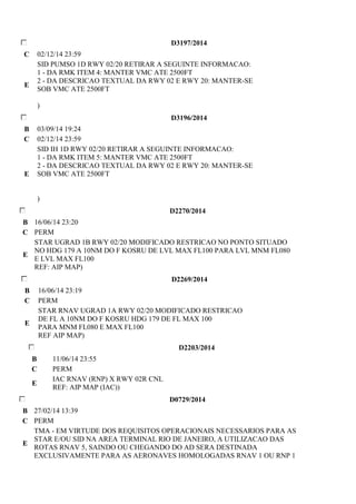 D3197/2014 
C 02/12/14 23:59 
E 
SID PUMSO 1D RWY 02/20 RETIRAR A SEGUINTE INFORMACAO: 
1 - DA RMK ITEM 4: MANTER VMC ATE 2500FT 
2 - DA DESCRICAO TEXTUAL DA RWY 02 E RWY 20: MANTER-SE 
SOB VMC ATE 2500FT 
) 
D3196/2014 
B 03/09/14 19:24 
C 02/12/14 23:59 
E 
SID IH 1D RWY 02/20 RETIRAR A SEGUINTE INFORMACAO: 
1 - DA RMK ITEM 5: MANTER VMC ATE 2500FT 
2 - DA DESCRICAO TEXTUAL DA RWY 02 E RWY 20: MANTER-SE 
SOB VMC ATE 2500FT 
) 
D2270/2014 
B 16/06/14 23:20 
C PERM 
E 
STAR UGRAD 1B RWY 02/20 MODIFICADO RESTRICAO NO PONTO SITUADO 
NO HDG 179 A 10NM DO F KOSRU DE LVL MAX FL100 PARA LVL MNM FL080 
E LVL MAX FL100 
REF: AIP MAP) 
D2269/2014 
B 16/06/14 23:19 
C PERM 
E 
STAR RNAV UGRAD 1A RWY 02/20 MODIFICADO RESTRICAO 
DE FL A 10NM DO F KOSRU HDG 179 DE FL MAX 100 
PARA MNM FL080 E MAX FL100 
REF AIP MAP) 
D2203/2014 
B 11/06/14 23:55 
C PERM 
E 
IAC RNAV (RNP) X RWY 02R CNL 
REF: AIP MAP (IAC)) 
D0729/2014 
B 27/02/14 13:39 
C PERM 
E 
TMA - EM VIRTUDE DOS REQUISITOS OPERACIONAIS NECESSARIOS PARA AS 
STAR E/OU SID NA AREA TERMINAL RIO DE JANEIRO, A UTILIZACAO DAS 
ROTAS RNAV 5, SAINDO OU CHEGANDO DO AD SERA DESTINADA 
EXCLUSIVAMENTE PARA AS AERONAVES HOMOLOGADAS RNAV 1 OU RNP 1 
 