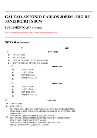 GALEAO-ANTONIO CARLOS JOBIM - RIO DE 
JANEIRO/RJ | SBCW 
SUPLEMENTO AIP 0 resultado 
Não há suplementos em vigor com os filtros de consulta utilizados. 
NOTAM 35 resultados 
AGA 
D4014/2014 
B 19/11/14 02:00 
C 05/12/14 07:00 
D NOV 19 TIL 21 DEC 01 TIL 05 0200-0700 
E RWY 10/28 CLSD DEVIDO SER MAINT) 
D4003/2014 
B 16/11/14 10:00 
C 31/12/14 20:00 
D DLY 1000-2000 
E 
PAPI RWY 33 U/S 
) 
D4002/2014 
B 16/11/14 10:00 
C 31/12/14 20:00 
D DLY 1000-2000 
E 
PAPI RWY 10 U/S 
) 
Z1561/2014 
B 22/11/14 00:00 
C 07/01/15 23:59 
E 
AD - VOOS COM DESTINO A KJFK, KMIA E MPTO QUE INTENCIONAREM 
INGRESSAR NA FIR AMAZONICA DEVERAO SEGUIR AS SEGUINTES RTE 
PREFERENCIAIS: 
KJFK:ENSOD UM409 GIGTI DCT DOLVI UL776 TIR 
KJFK:ENSOD UM409 PORMI UZ24 OPRIX UM423 BVI UM402 UDUSA 
KJFK:ENSOD UM409 SIGER UZ52 ACARI 
KJFK:ENSOD UM409 PORMI UZ24 OPRIX UM423 PAKON 
KMIA:ENSOD UM409 ILSUB UM417 VAGAN 
 