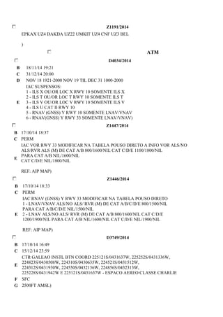 Z1191/2014 
EPKAX UZ4 DAKDA UZ22 UMKIT UZ4 CNF UZ3 BEL 
) 
ATM 
D4034/2014 
B 18/11/14 19:21 
C 31/12/14 20:00 
D NOV 18 1921-2000 NOV 19 TIL DEC 31 1000-2000 
E 
IAC SUSPENSOS: 
1 - ILS X OU/OR LOC X RWY 10 SOMENTE ILS X 
2 - ILS T OU/OR LOC T RWY 10 SOMENTE ILS T 
3 - ILS V OU/OR LOC V RWY 10 SOMENTE ILS V 
4 - ILS U CAT II RWY 10 
5 - RNAV (GNSS) Y RWY 10 SOMENTE LNAV/VNAV 
6 - RNAV(GNSS) Y RWY 33 SOMENTE LNAV/VNAV) 
Z1447/2014 
B 17/10/14 18:37 
C PERM 
E 
IAC VOR RWY 33 MODIFICAR NA TABELA POUSO DIRETO A INFO VOR ALS/NO 
ALS/RVR ALS (M) DE CAT A/B 800/1600/NIL CAT C/D/E 1100/1800/NIL 
PARA CAT A/B NIL/1600/NIL 
CAT C/D/E NIL/1800/NIL 
REF: AIP MAP) 
Z1446/2014 
B 17/10/14 18:33 
C PERM 
E 
IAC RNAV (GNSS) Y RWY 33 MODIFICAR NA TABELA POUSO DIRETO 
1 - LNAV/VNAV ALS/NO ALS/ RVR (M) DE CAT A/B/C/D/E 800/1500/NIL 
PARA CAT A/B/C/D/E NIL/1500/NIL 
2 - LNAV ALS/NO ALS/ RVR (M) DE CAT A/B 800/1600/NIL CAT C/D/E 
1200/1900/NIL PARA CAT A/B NIL/1600/NIL CAT C/D/E NIL/1900/NIL 
REF: AIP MAP) 
D3749/2014 
B 17/10/14 16:49 
C 15/12/14 23:59 
E 
CTR GALEAO INSTL BTN COORD 225121S/0431637W, 225252S/0431336W, 
224823S/0430508W, 224310S/0430635W, 224521S/0431512W, 
224312S/0431930W, 224550S/0432136W, 224856S/0432313W, 
225228S/0431942W E 225121S/0431637W - ESPACO AEREO CLASSE CHARLIE 
F SFC 
G 2500FT AMSL) 
 
