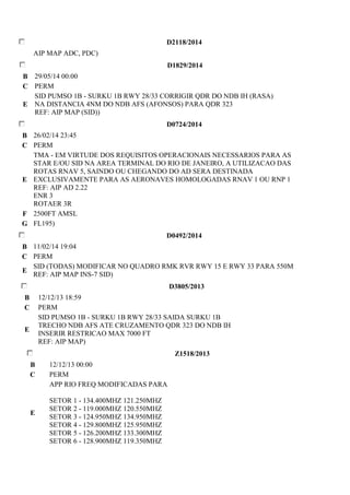 D2118/2014 
AIP MAP ADC, PDC) 
D1829/2014 
B 29/05/14 00:00 
C PERM 
E 
SID PUMSO 1B - SURKU 1B RWY 28/33 CORRIGIR QDR DO NDB IH (RASA) 
NA DISTANCIA 4NM DO NDB AFS (AFONSOS) PARA QDR 323 
REF: AIP MAP (SID)) 
D0724/2014 
B 26/02/14 23:45 
C PERM 
E 
TMA - EM VIRTUDE DOS REQUISITOS OPERACIONAIS NECESSARIOS PARA AS 
STAR E/OU SID NA AREA TERMINAL DO RIO DE JANEIRO, A UTILIZACAO DAS 
ROTAS RNAV 5, SAINDO OU CHEGANDO DO AD SERA DESTINADA 
EXCLUSIVAMENTE PARA AS AERONAVES HOMOLOGADAS RNAV 1 OU RNP 1 
REF: AIP AD 2.22 
ENR 3 
ROTAER 3R 
F 2500FT AMSL 
G FL195) 
D0492/2014 
B 11/02/14 19:04 
C PERM 
E 
SID (TODAS) MODIFICAR NO QUADRO RMK RVR RWY 15 E RWY 33 PARA 550M 
REF: AIP MAP INS-7 SID) 
D3805/2013 
B 12/12/13 18:59 
C PERM 
E 
SID PUMSO 1B - SURKU 1B RWY 28/33 SAIDA SURKU 1B 
TRECHO NDB AFS ATE CRUZAMENTO QDR 323 DO NDB IH 
INSERIR RESTRICAO MAX 7000 FT 
REF: AIP MAP) 
Z1518/2013 
B 12/12/13 00:00 
C PERM 
E 
APP RIO FREQ MODIFICADAS PARA 
SETOR 1 - 134.400MHZ 121.250MHZ 
SETOR 2 - 119.000MHZ 120.550MHZ 
SETOR 3 - 124.950MHZ 134.950MHZ 
SETOR 4 - 129.800MHZ 125.950MHZ 
SETOR 5 - 126.200MHZ 133.300MHZ 
SETOR 6 - 128.900MHZ 119.350MHZ 
 